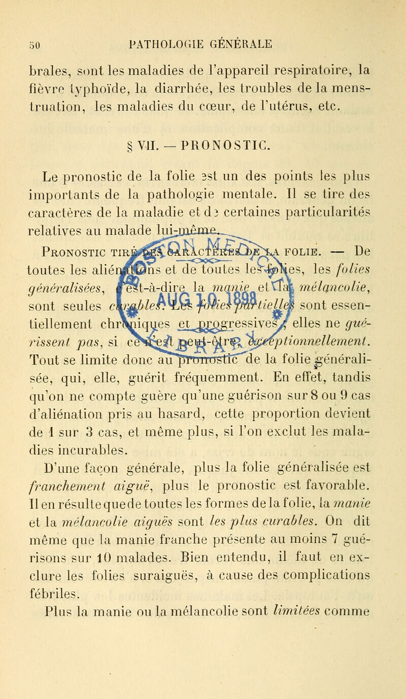 braies, sont les maladies de l'appareil respiratoire, la fièvre tj^phoïde, la diarrhée, les troubles de la mens- truation, les maladies du cœur, de l'utérus, etc. § VII. — PRONOSTIC. Le pronostic de la folie 3st un des points les plus importants de la pathologie mentale. Il se tire des caractères de la maladie etd3 certaines particularités relatives au malade hii-Diejna.^^^^^^ Pronostic TiR^^^^fâRlcTEîfesC^E^ folie. — De toutes les aliér^iSSns et de toutes le^^es, les folies généralisées^ f^t-à-dire la marne Qi'^l&L^mélQ.ncolie, sont seules c^^leh^J^fonel^^tieUé^oriie^^Qri- tiellement chrViiques et^^^^^ggressives/elles ne gué- rissent pas, si œ^:Q^]^^^-^%^i^ptionn£llement. Tout se limite donc au^rmrtrsttc^de la folie générali- sée, qui, elle, guérit fréquemment. En effet, tandis qu'on ne compte guère qu'une guérison sur 8 ou 9 cas d'aliénation pris au hasard, cette proportion devient de 1 sur 3 cas, et même plus, si l'on exclut les mala- dies incurables. D'une façon générale, plus la folie généralisée est franchement aiguë^ plus le pronostic est favorable. Il en résulte que de toutes les formes de la folie, V^manie et la mélancolie aiguës sont les plus curables. On dit même que la manie franche présente au moins 7 gué- risons sur 10 malades. Bien entendu, il faut en ex- clure les folies suraiguës, à cause des complications fébriles. Plus la manie ou la mélancolie sont limitées comme