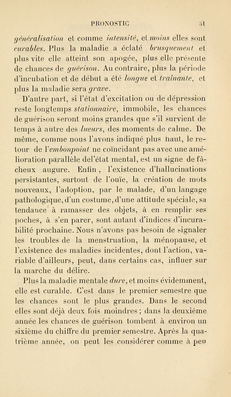 généralisation et comme intensité^ ei moins elles sont curables. Plus la maladie a éclaté brusquement et plus vite elle atteint son apogée, plus elle présente de chances de guérison. Au contraire, plus la période d'incubation et de début a été longue et traînante, et plus la maladie serdi grave. D'autre part, si l'état d'excitation ou de dépression reste longtemps stationnaire, immobile, les chances de guérison seront moins grandes que s'il survient de temps à autre des lueurs^ des moments de calme. De même, comme nous l'avons indiqué plus tiaut, le re- tour de Vembonpoi7it ne coïncidant pas avec une amé- lioration parallèle del'état mental, est un signe de fâ- cheux augure. Enfin, l'existence d'hallucinations persistantes, surtout de l'ouïe, la création de mots nouveaux, l'adoption, par le malade, d'un langage pathologique, d'un costume, d'une attitude spéciale, sa tendance à ramasser des objets, à en remplir ses poches, à s'en parer, sont autant d'indices d'incura- bilité prochaine. Nous n'avons pas besoin de signaler les troubles de la menstruation, la ménopause, et l'existence des maladies incidentes, dont l'action, va- riable d'ailleurs, peut, dans certains cas, influer sur la marche du délire. Plus la maladie mentale dure^ et moins évidemment, elle est curable. C'est dans le premier semestre que les chances sont le plus grandes. Dans le second elles sont déjà deux fois moindres ; dans la deuxième année les chances de guérison tombent à environ un sixième du chifl're du premier semestre. Après la qua- trième année, on peut les considérer comme à peu