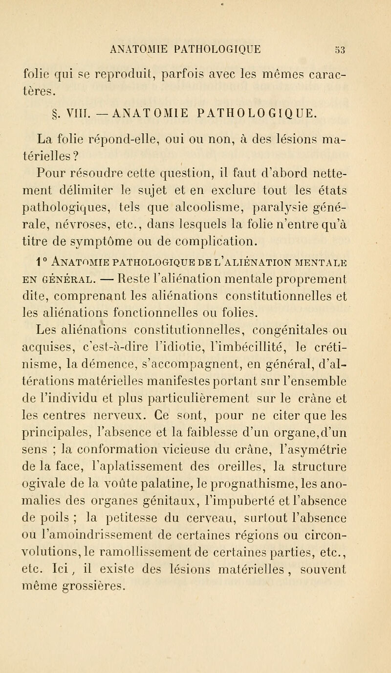 folie qui se reproduit, parfois avec les mêmes carac- tères. §. VIII. —ANATOMIE PATHOLOGIQUE. La folie répond-elle, oui ou non, à des lésions ma- térielles ? Pour résoudre cette question, il faut d'abord nette- ment délimiter le sujet et en exclure tout les états pathologiques, tels que alcoolisme, paralysie géné- rale, névroses, etc., dans lesquels la folie n'entre qu'à titre de symptôme ou de complication. 1 ° Anatomie pathologique de l'aliénation mentale EN général. — Reste l'aliénation mentale proprement dite, comprenant les aliénations constitutionnelles et les aliénations fonctionnelles ou folies. Les aliénations constitutionnelles, congénitales ou acquises, c'est-à-dire l'idiotie, l'imbécillité, le créti- nisme, la démence, s'accompagnent, en général, d'al- térations matérielles manifestes portant snr l'ensemble de l'individu et plus particulièrement sur le crâne et les centres nerveux. Ce sont, pour ne citer que les principales, l'absence et la faiblesse d'un organe,d'un sens ; la conformation vicieuse du crâne, l'asymétrie de la face, l'aplatissement des oreilles, la structure ogivale de la voûte palatine, le prognathisme, les ano- malies des organes génitaux, l'impuberté et l'absence de poils ; la petitesse du cerveau, surtout l'absence ou l'amoindrissement de certaines régions ou circon- volutions, le ramollissement de certaines parties, etc., etc. Ici, il existe des lésions matérielles , souvent même grossières.