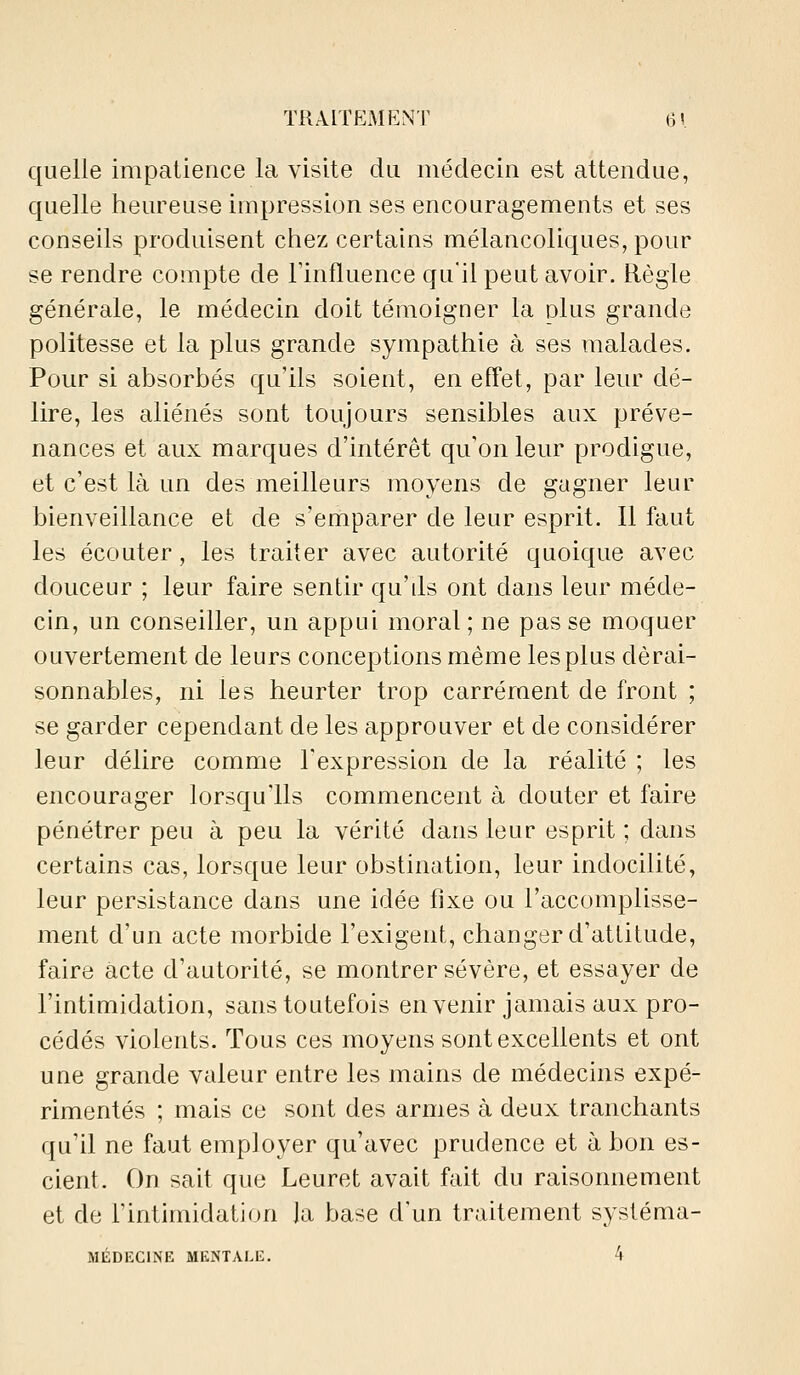 quelle impatience la visite du médecin est attendue, quelle heureuse impression ses encouragements et ses conseils produisent chez certains mélancoliques, pour se rendre compte de Tinfluence qu'il peut avoir. Règle générale, le médecin doit témoigner la plus grande politesse et la plus grande sympathie à ses malades. Pour si absorbés qu'ils soient, en effet, par leur dé- lire, les aliénés sont toujours sensibles aux préve- nances et aux marques d'intérêt qu'on leur prodigue, et c'est là un des meilleurs moyens de gagner leur bienveillance et de s'emparer de leur esprit. Il faut les écouter , les traiter avec autorité quoique avec douceur ; leur faire sentir qu'ds ont dans leur méde- cin, un conseiller, un appui moral ; ne pas se moquer ouvertement de leurs conceptions même les plus dérai- sonnables, ni les heurter trop carrément de front ; se garder cependant de les approuver et de considérer leur délire comme l'expression de la réalité ; les encourager lorsqu'ils commencent à douter et faire pénétrer peu à peu la vérité dans leur esprit ; dans certains cas, lorsque leur obstination, leur indocilité, leur persistance dans une idée fixe ou l'accomplisse- ment d'un acte morbide l'exigent, changer d'attitude, faire acte d'autorité, se montrer sévère, et essayer de l'intimidation, sans toutefois en venir jamais aux pro- cédés violents. Tous ces moyens sont excellents et ont une grande valeur entre les mains de médecins expé- rimentés ; mais ce sont des armes à deux tranchants qu'il ne faut employer qu'avec prudence et à bon es- cient. On sait que Leuret avait fait du raisonnement et de l'intimidation Ja base d'un traitement systéma- MÉDECINE MENTALE. 4