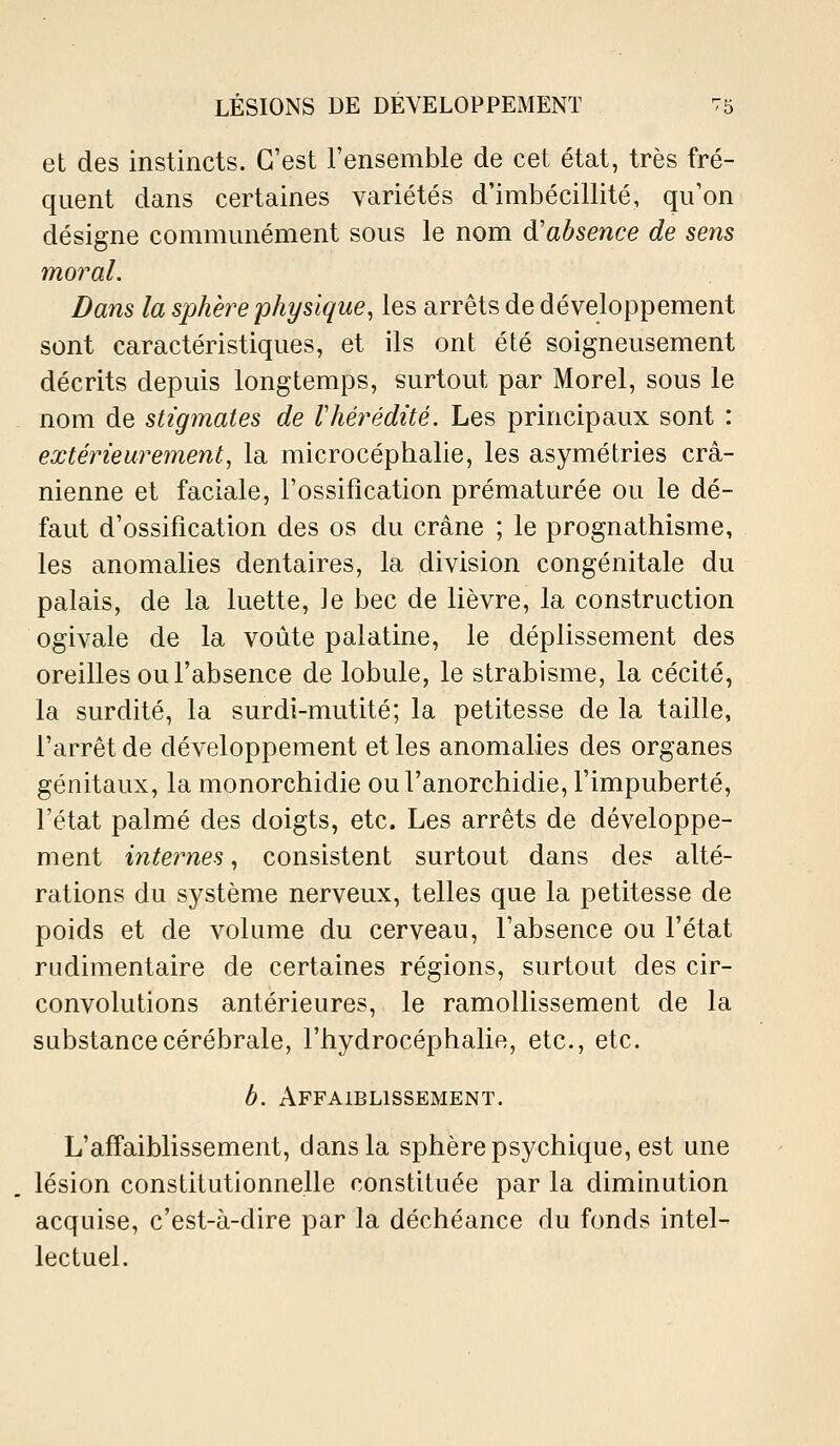 et des instincts. C'est l'ensemble de cet état, très fré- quent dans certaines variétés d'imbécillité, qu'on désigne communément sous le nom d'absence de sens mo7^al. Dans la sphère physique, les arrêts de développement sont caractéristiques, et ils ont été soigneusement décrits depuis longtemps, surtout par Morel, sous le nom de stigmates de Vhérédité. Les principaux sont : extérieurement, la microcéphalie, les asymétries crâ- nienne et faciale, l'ossification prématurée ou le dé- faut d'ossification des os du crâne ; le prognathisme, les anomalies dentaires, la division congénitale du palais, de la luette, le bec de lièvre, la construction ogivale de la voûte palatine, le déplissement des oreilles ou l'absence de lobule, le strabisme, la cécité, la surdité, la surdi-mutité; la petitesse de la taille, l'arrêt de développement et les anomalies des organes génitaux, la monorchidie oul'anorchidie, l'impuberté, l'état palmé des doigts, etc. Les arrêts de développe- ment internes, consistent surtout dans des alté- rations du système nerveux, telles que la petitesse de poids et de volume du cerveau, l'absence ou l'état rudimentaire de certaines régions, surtout des cir- convolutions antérieures, le ramollissement de la substance cérébrale, l'hydrocéphalie, etc., etc. b. Affaiblissement. L'affaiblissement, dans la sphère psychique, est une lésion constitutionnelle constituée par la diminution acquise, c'est-à-dire par la déchéance du fonds intel- lectuel.