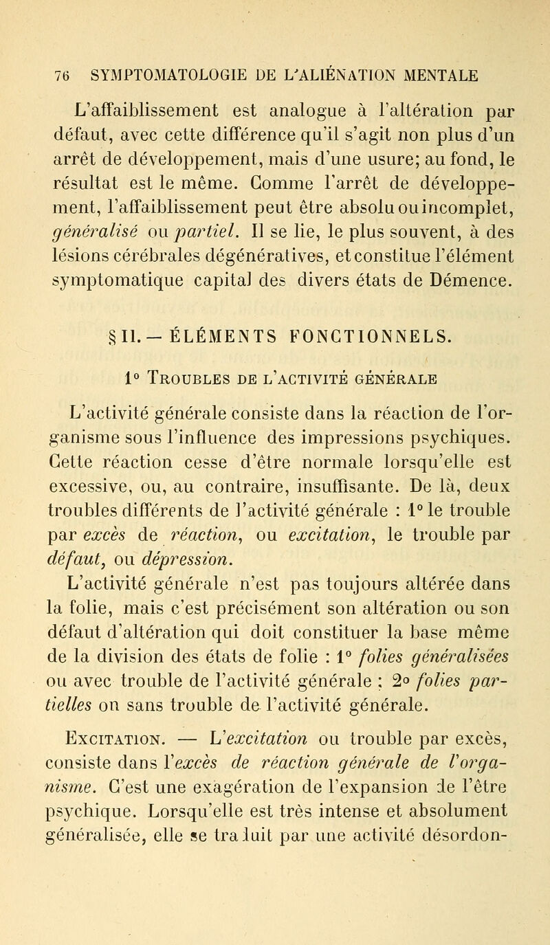 L'affaiblissement est analogue à l'altération par défaut, avec cette différence qu'il s'agit non plus d'un arrêt de développement, mais d'une usure; au fond, le résultat est le même. Gomme l'arrêt de développe- ment, l'affaiblissement peut être absolu ou incomplet, généi^alisé ou partiel. Il se lie, le plus souvent, à des lésions cérébrales dégénératives, et constitue l'élément symptomatique capital des divers états de Démence. §11.-ÉLÉMENTS FONCTIONNELS. 1° Troubles de l'activité générale L'activité générale consiste dans la réaction de l'or- ganisme sous l'influence des impressions psychiques. Cette réaction cesse d'être normale lorsqu'elle est excessive, ou, au contraire, insuffisante. De là, deux troubles différents de l'activité générale : l°le trouble par excès de réaction^ ou excitation^ le trouble par défaut, ou dépression. L'activité générale n'est pas toujours altérée dans la folie, mais c'est précisément son altération ou son défaut d'altération qui doit constituer la base même de la division des états de folie : 1° folies généralisées ou avec trouble de l'activité générale ; 2° folies par- tielles on sans trouble de l'activité générale. Excitation. — Vexcitation ou trouble par excès, consiste dans Vexcès de réaction générale de rorga- nisme. C'est une exagération de l'expansion de l'être psychique. Lorsqu'elle est très intense et absolument généralisée, elle se traluit par une activité désordon-