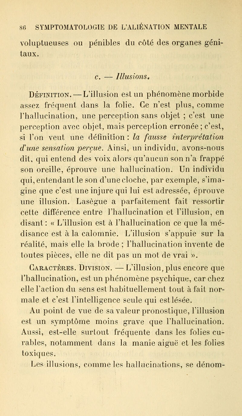 voluptueuses ou pénibles du côté des organes géni- taux. c. — Illusions» DÉFINITION. — L'illusion est un phénomène morbide assez fréquent dans la folie. Ce n'est plus, comme l'hallucination, une perception sans objet ; c'est une perception avec objet, mais perception erronée ; c'est, si l'on veut une définition : la fausse interprétation dune sensation perçue. Ainsi, un individu, avons-nous dit, qui entend des voix alors qu'aucun son n'a frappé son oreille, éprouve une hallucination. Un individu qui, entendant le son d'une cloche, par exemple, s'ima- gine que c'est une injure qui lui est adressée, éprouve une illusion. Lasègue a parfaitement fait ressortir cette différence entre l'hallucination et l'illusion, en disant : « Lïllusion est à l'hallucination ce que la mé- disance est à la calomnie. L'illusion s'appuie sur la réalité, mais elle la brode ; l'hallucination invente de toutes pièces, elle ne dit pas un mot de vrai ». Caractères. Division. — L'illusion, plus encore que l'hallucination, est un phénomène psychique, car chez elle l'action du sens est habituellement tout à fait nor- male et c'est l'intelligence seule qui est lésée. Au point de vue de sa valeur pronostique, Fillusion est un symptôme moins grave que l'hallucination. Aussi, est-elle surtout fréquente dans les folies cu- rables, notamment dans la manie aiguë et les folies toxiques. Les illusions, comme les hallucinations, se dénom-