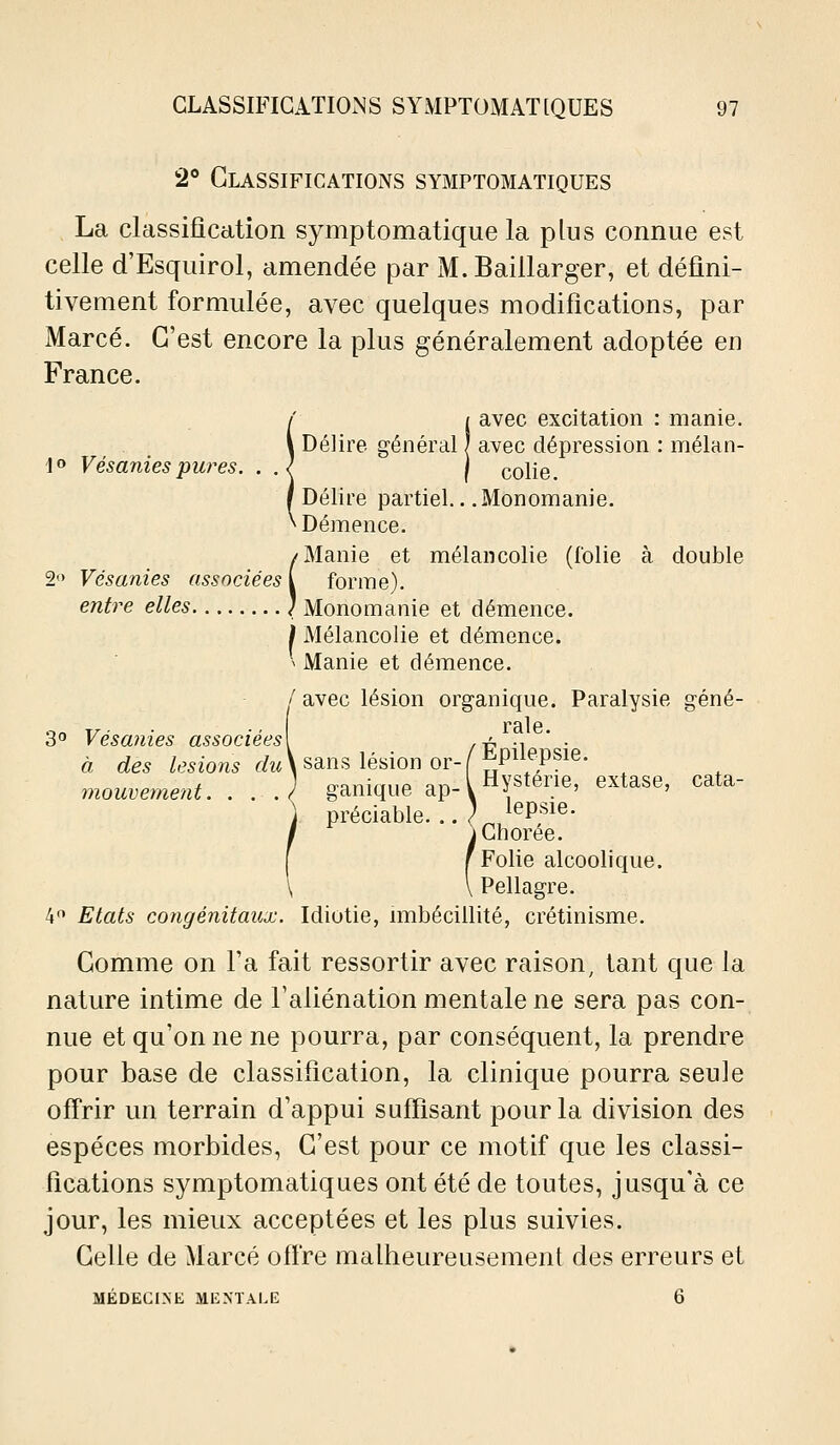 2® Classifications symptomatiques La classification symptomatique la plus connue est celle d'Esquirol, amendée par M.Baillarger, et défini- tivement formulée, avec quelques modifications, par Marcé. C'est encore la plus généralement adoptée en France. !avec excitation : manie, avec dépression : mélan- colie. Délire partiel.. .Monomanie. Démence. (Manie et mélancolie (lolie à double forme). . Monomanie et démence. j Mélancolie et démence. ^ Manie et démence. / avec lésion organique. Paralysie géné- 3° Vésanies associées\ /i? l ' ■ à des Z,f5iow5 f/iA sans lésion or-f^P^^^P^^^- ^ ] fraTiiVriio qi-> l Hysterie, extase, cata- mouvement. . . . ( ganique ap- \ •; . ' ' préciable. .. L ^^P^^^ ^ yChorée. (Folie alcoolique. \ Pellagre. 4'! Etats congénitaux. Idiotie, imbécillité, crétinisme. Comme on l'a fait ressortir avec raison, tant que la nature intime de l'aliénation mentale ne sera pas con- nue et qu'on ne ne pourra, par conséquent, la prendre pour base de classification, la clinique pourra seule offrir un terrain d'appui suffisant pour la division des espèces morbides, C'est pour ce motif que les classi- fications symptomatiques ont été de toutes, j usqu'à ce jour, les mieux acceptées et les plus suivies. Celle de Marcé offre malheureusement des erreurs et