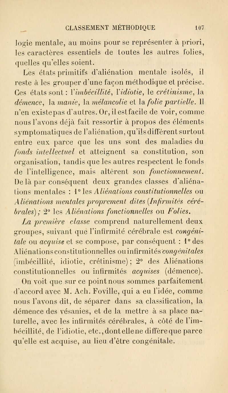 logie mentale, au moins pom^ se représenter à priori, les caractères essentiels de toutes les autres folies, quelles qu'elles soient. Les états primitifs d'aliénation mentale isolés, il reste à les grouper d'une façon méthodique et précise. Ces états sont : Viinbécillitè^ Vidiotie, le crétinisme^ la démence^ la manie, la mélancolie et \di folie partielle. 11 n'en existepas d'autres. Or, il est facile de voir, comme nous l'avons déjà fait ressortir à propos des éléments symptomatiques de l'aliénation, qu'ils diffèrent surtout entre eux parce que les uns sont des maladies du fonds intellectuel et atteignent sa constitution, son organisation, tandis que les autres respectent le fonds de l'intelligence, mais altèrent son fonctionnement. De là par conséquent deux grandes classes d'aliéna- tions mentales : i^ \q^ Aliénations constitutionnelles ou Aliénations mentales proprement dites [Infirmités céré- brales); 2° les Aliénations fonctionnelles ou Folies. La première classe comprend naturellement deux groupes, suivant que l'infirmité cérébrale est congéni- tale ou acquise et se compose, par conséquent : 1° des Aliénations constitutionnelles onmïivmiié^'congénitales (imbécillité, idiotie, crétinisme) ; 2° des Aliénations constitutionnelles ou infirmités acquises (démence). On voit que sur ce point nous sommes parfaitement d'accord avec M. Ach. Foville, qui a eu l'idée, comme nous l'avons dit, de séparer dans sa classification, la démence des vésanies, et de la mettre à sa place na- turelle, avec les infirmités cérébrales, à côté de l'im- bécillité, de l'idiotie, etc., dont elle ne diffère que parce qu'elle est acquise, au lieu d'être congénitale.