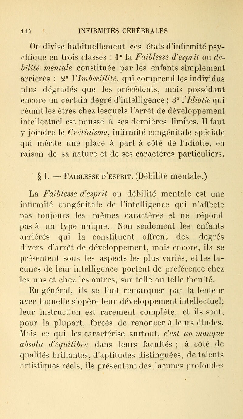 On divise habituellement ces états d'infirmité psy- chique en trois classes : 1° la Faiblesse d'esprit ou dé- bilité mentale constituée par les enfants simplement arriérés : 2° VImbécillité^ qui comprend les individus plus dégradés que les précédents, mais possédant encore un certain degré d'intelligence ; 3° VIdiotie qui réunit les êtres chez lesquels Farrèt de développement intellectuel est poussé à ses dernières limites. Il faut y joindre le C7'étinis7ne, infirmité congénitale spéciale qui mérite une place à part à côté de l'idiotie, en rais(m de sa nature et de ses caractères particuliers. § I. — Faiblesse d'esprit. (Débilité mentale.) La Faiblesse d'esprit ou débilité mentale est une infirmité congénitale de l'intelligence qui n'affecte pas toujours les mêmes caractères et ne répond pas à un type unique. Non seulement les enfants arriérés qui la constituent offrent des degrés divers d'arrêt de développement, mais encore, ils se présentent sous les aspects les plus variés, et les la- cunes de leur intelligence portent de préférence chez les uns et chez les autres, sur telle ou telle faculté. En général, ils se font remarquer par la lenteur avec laquelle s'opère leur développement intellectuel; leur instruction est rarement complète, et ils sont, pour la plupart, forcés de renoncer à leurs études. Mais ce qui les caractérise surtout, c'est un manque absolu d'équilibre dans leurs facultés ; à côté de qualités brillantes, d'aptitudes distinguées, de talents artistiques réels, ils présentent des lacunes profondes