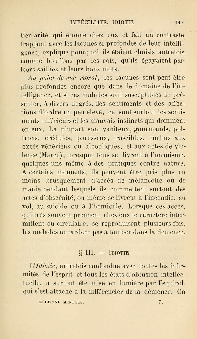 ticularité qui étonne chez eux et fait un contraste frappant avec les lacunes si profondes de leur intelli- gence, explique pourquoi ils étaient choisis autrefois comme houffons par les rois, qu'ils égayaient par leurs saillies et leurs bons mots. Au point de vue moral, les lacunes sont peut-être plus profondes encore que dans le domaine de l'in- telHgence, et si ces malades sont susceptibles de pré- senter, à divers degrés, des sentiments et des affec- tions d'ordre un peu élevé, ce sont surtout les senti- ments inférieurs et les mauvais instincts qui dominent en eux. La plupart sont vaniteux, gourmands, pol- trons, crédules, paresseux, irascibles, enclins aux excès vénériens ou alcooliques, et aux actes de vio- lence (Marcé); presque tous se livrent à l'onanisme, quelques-uns même à des pratiques contre nature. A certains moments, ils peuvent être pris plus ou moins brusquement d'accès de mélancolie ou de manie pendant lesquels ils commettent surtout des actes d'obscénité, ou même se livrent à l'incendie, au vol, au suicide ou à l'homicide. Lorsque ces accès, qui très souvent prennent chez eux le caractère inter- mittent ou circulaire, se reproduisent plusieurs fois, les malades ne tardent pas à tomber dans la démence. § in. — Idiotie VIdiotie, autrefois confondue avec toutes les infir- mités de r'esprit et tous les états d'obtusion intellec- tuelle, a surtout été mise en lumière par Esquirol, qui s'est attaché à la différencier de la démence. On mi':decine mentale. 7.