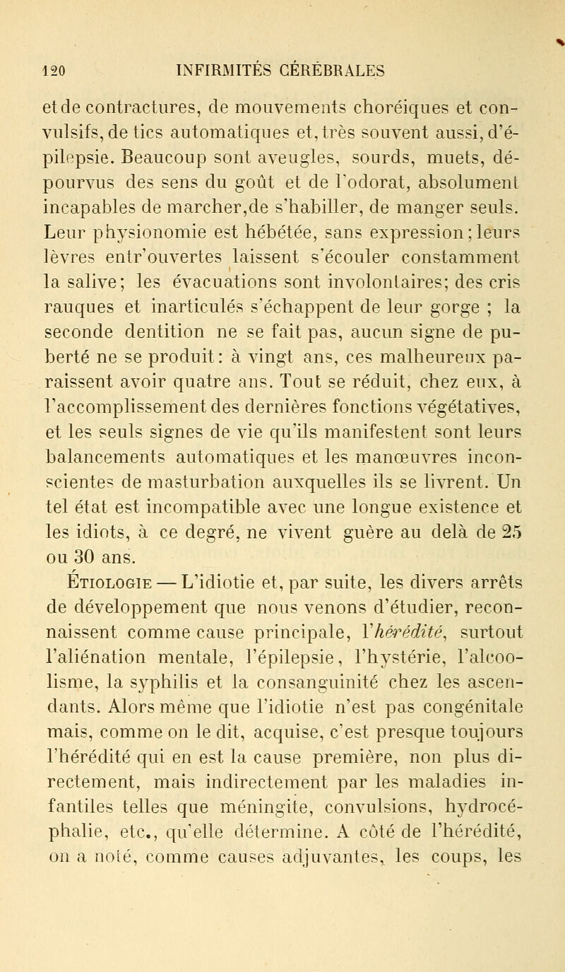 et de contractures, de mouvements choréiques et con- vulsifs, de tics automatiques et, très souvent aussi, d'é~ pilepsie. Beaucoup sont aveugles, sourds, muets, dé- pourvus des sens du goût et de Fodorat, absolument incapables de marcher,de s'habiller, de manger seuls. Leur physionomie est hébétée, sans expression ; leurs lèvres entr ouvertes laissent s'écouler constamment la salive; les évacuations sont involonlaires; des cris rauques et inarticulés s'échappent de leur gorge ; la seconde dentition ne se fait pas, aucun signe de pu- berté ne se produit: à vingt ans, ces malheureux pa- raissent avoir quatre ans. Tout se réduit, chez eux, à Taccomplissementdes dernières fonctions végétatives, et les seuls signes de vie qu'ils manifestent sont leurs balancements automatiques et les rnanœuvres incon- scientes de masturbation auxquelles ils se livrent. Un tel état est incompatible avec une longue existence et les idiots, à ce degré, ne vivent guère au delà de 25 ou 30 ans. Etiologie — L'idiotie et, par suite, les divers arrêts de développement que nous venons d'étudier, recon- naissent comme cause principale, Vhérédité, surtout l'aliénation mentale, l'épilepsie, l'hystérie, l'alcoo- lisme, la syphilis et la consanguinité chez les ascen- dants. Alors même que l'idiotie n'est pas congénitale mais, comme on le dit, acquise, c'est presque toujours l'hérédité qui en est la cause première, non plus di- rectement, mais indirectement par les maladies in- fantiles telles que méningite, convulsions, hydrocé- phalie, etc., qu elle détermine. A côté de l'hérédité, on a noté, comme causes adjuvantes,, les coups, les