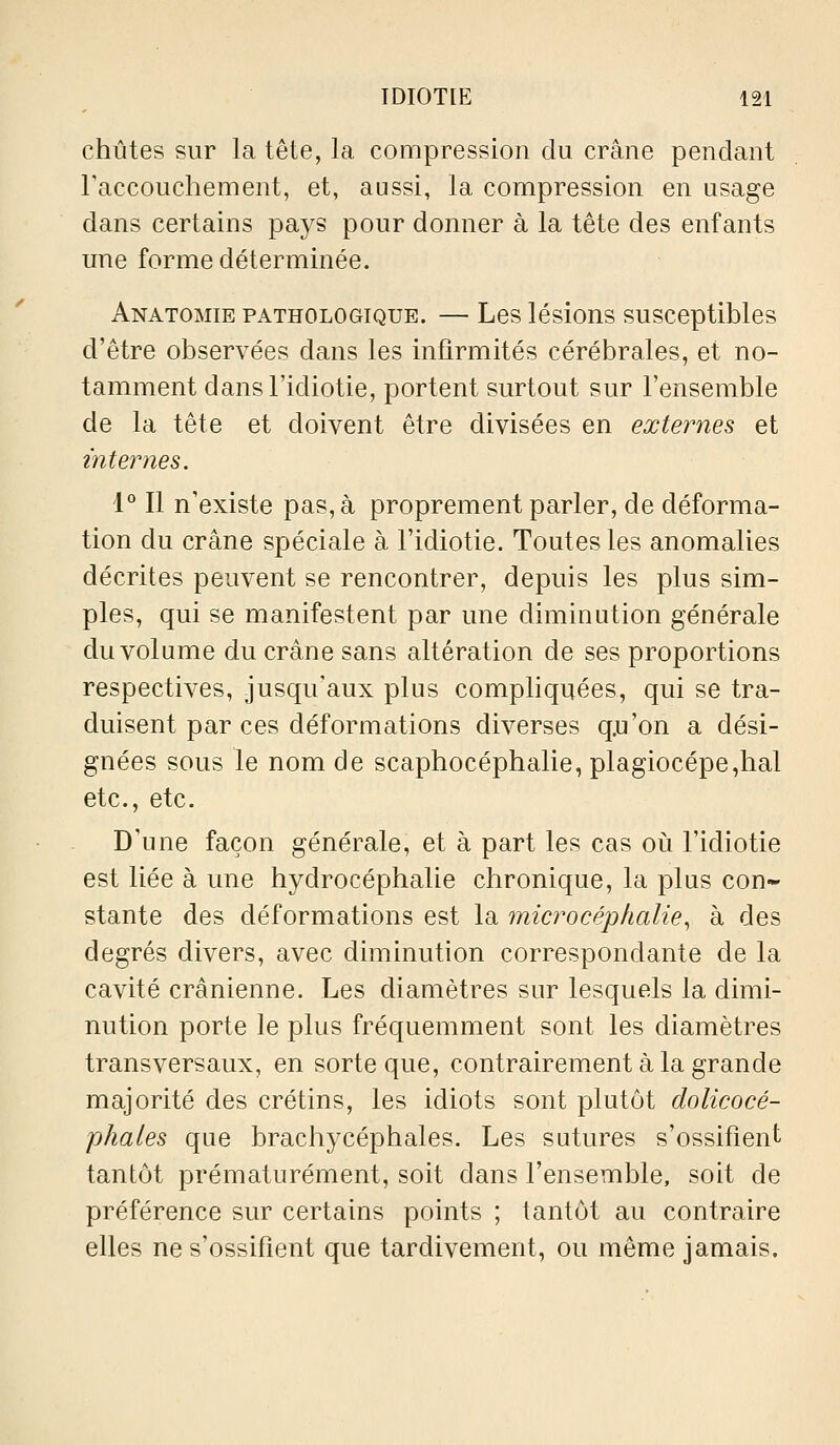 chûtes sur la tête, la compression du crâne pendant Faccouchement, et, aussi, la compression en usage dans certains pays pour donner à la tête des enfants une forme déterminée. Anatomie pathologique. — Les lésions susceptibles d'être observées dans les infirmités cérébrales, et no- tamment dans l'idiotie, portent surtout sur l'ensemble de la tête et doivent être divisées en externes et internes. 1° Il n'existe pas, à proprement parler, de déforma- tion du crâne spéciale à l'idiotie. Toutes les anomalies décrites peuvent se rencontrer, depuis les plus sim- ples, qui se manifestent par une diminution générale du volume du crâne sans altération de ses proportions respectives, jusqu'aux plus compliquées, qui se tra- duisent par ces déformations diverses q.u'on a dési- gnées sous le nom de scaphocéphalie, plagiocépe,lial etc., etc. D'une façon générale, et à part les cas oii l'idiotie est liée à une hydrocéphalie chronique, la plus con- stante des déformations est la microcéphalie^ à des degrés divers, avec diminution correspondante de la cavité crânienne. Les diamètres sur lesquels la dimi- nution porte le plus fréquemment sont les diamètres transversaux, en sorte que, contrairement à la grande majorité des crétins, les idiots sont plutôt dolicocé- phales que brachycéphales. Les sutures s'ossifient tantôt prématurément, soit dans l'ensemble, soit de préférence sur certains points ; tantôt au contraire elles ne s'ossifient que tardivement, ou même jamais.