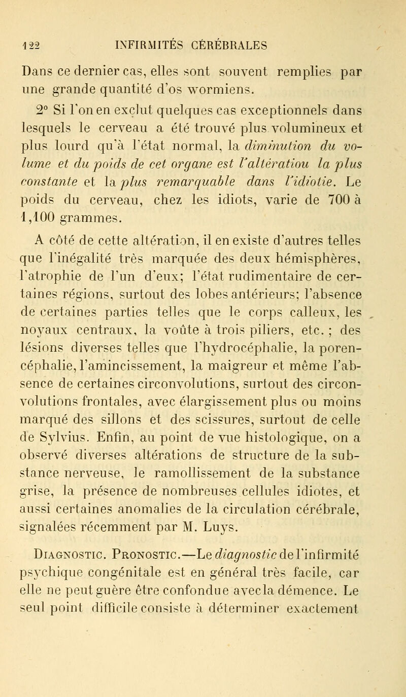 Dans ce dernier cas, elles sont souvent remplies par une grande quantité d'os wormiens. 2° Si Ton en exclut quelques cas exceptionnels dans lesquels le cerveau a été trouvé plus volumineux et plus lourd qu'à Tétat normal, la dimmution du vo- lume et du poids de cet organe est Valtération la plus constante et Idi plus remarquable dans Vidiotie. Le poids du cerveau, chez les idiots, varie de 700 à 1,100 grammes. A côté de cette altération, il en existe d'autres telles que l'inégalité très marquée des deux hémisphères, l'atrophie de l'un d'eux; l'état rudimentaire de cer- taines régions, surtout des lobes antérieurs; l'absence de certaines parties telles que le corps calleux, les noyaux centraux, la voûte à trois piliers, etc. ; des lésions diverses telles que l'hydrocéphalie, la poren- céphalie, l'aniincissement, la maigreur et même l'ab- sence de certaines circonvolutions, surtout des circon- volutions frontales, avec élargissement plus ou moins marqué des sillons et des scissures, surtout de celle de Sylvius. Enfin, au point de vue histologique, on a observé diverses altérations de structure de la sub- stance nerveuse, le ramollissement de la substance grise, la présence de nombreuses cellules idiotes, et aussi certaines anomalies de la circulation cérébrale, signalées récemment par M. Luys. Diagnostic. Pronostic.—Le diagnostic de l'infirmité psychique congénitale est en général très facile, car elle ne peut guère être confondue avecla démence. Le seul point difficile consiste à déterminer exactement