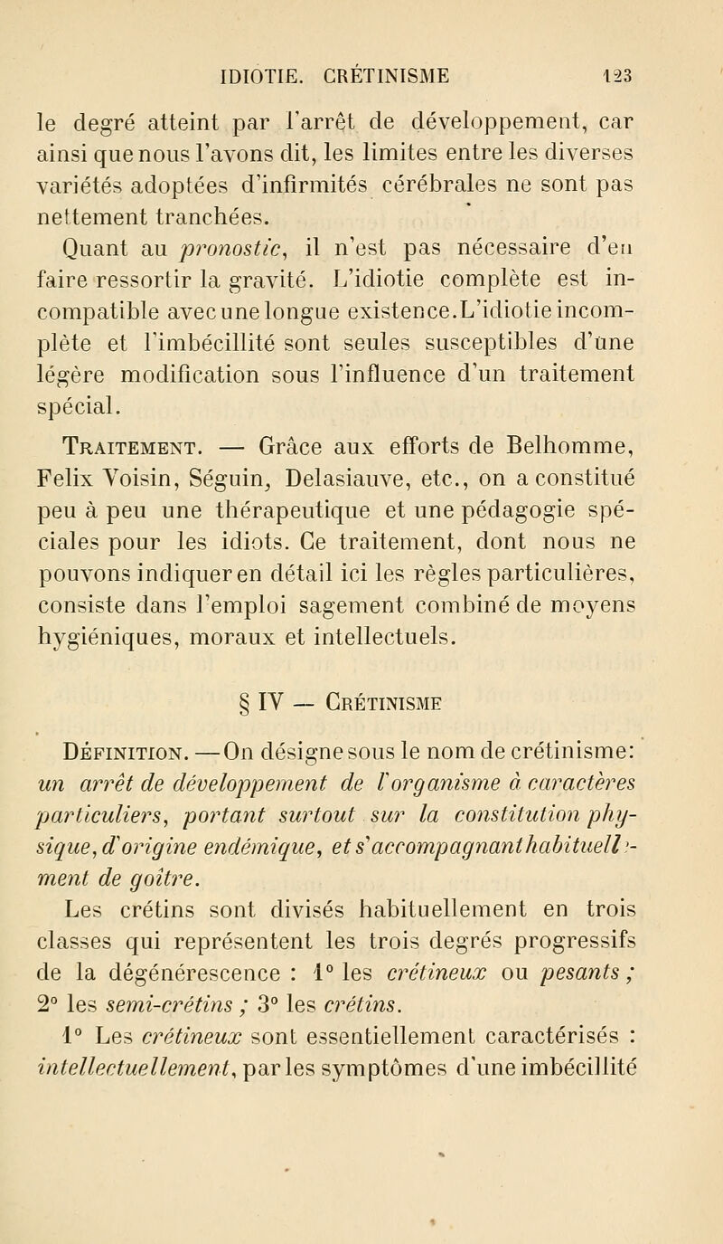 le degré atteint par l'arrêt de développement, car ainsi que nous l'avons dit, les limites entre les diverses variétés adoptées d'infirmités cérébrales ne sont pas nettement tranchées. Quant au pronostic, il n'est pas nécessaire d'eu faire ressortir la gravité. L'idiotie complète est in- compatible avec une longue existence.L'idiotie incom- plète et l'imbécillité sont seules susceptibles d'une légère modification sous l'influence d'un traitement spécial. Traitement. — Grâce aux efforts de Belhomme, Félix Voisin, Séguin^ Delasiauve, etc., on a constitué peu à peu une thérapeutique et une pédagogie spé- ciales pour les idiots. Ce traitement, dont nous ne pouvons indiquer en détail ici les règles particulières, consiste dans l'emploi sagement combiné de moyens hygiéniques, moraux et intellectuels. § IV — Grétinisme DÉFINITION.—On désigne sous le nomdecrétinisme: un arrêt de développement de Vorganisme à caractères 'particuliers, portant surtout sur la constitutioti phy- sique, d'origine endémique, et s'accompagnant habituelle- ment de goitre. Les crétins sont divisés habituellement en trois classes qui représentent les trois degrés progressifs de la dégénérescence : 1° les crétineux ou pesants; 2° les semi-crétins ; 3° les crétins. 1° Les crétineux sont essentiellement caractérisés : intellectuellement, parles symptômes d'une imbécillité