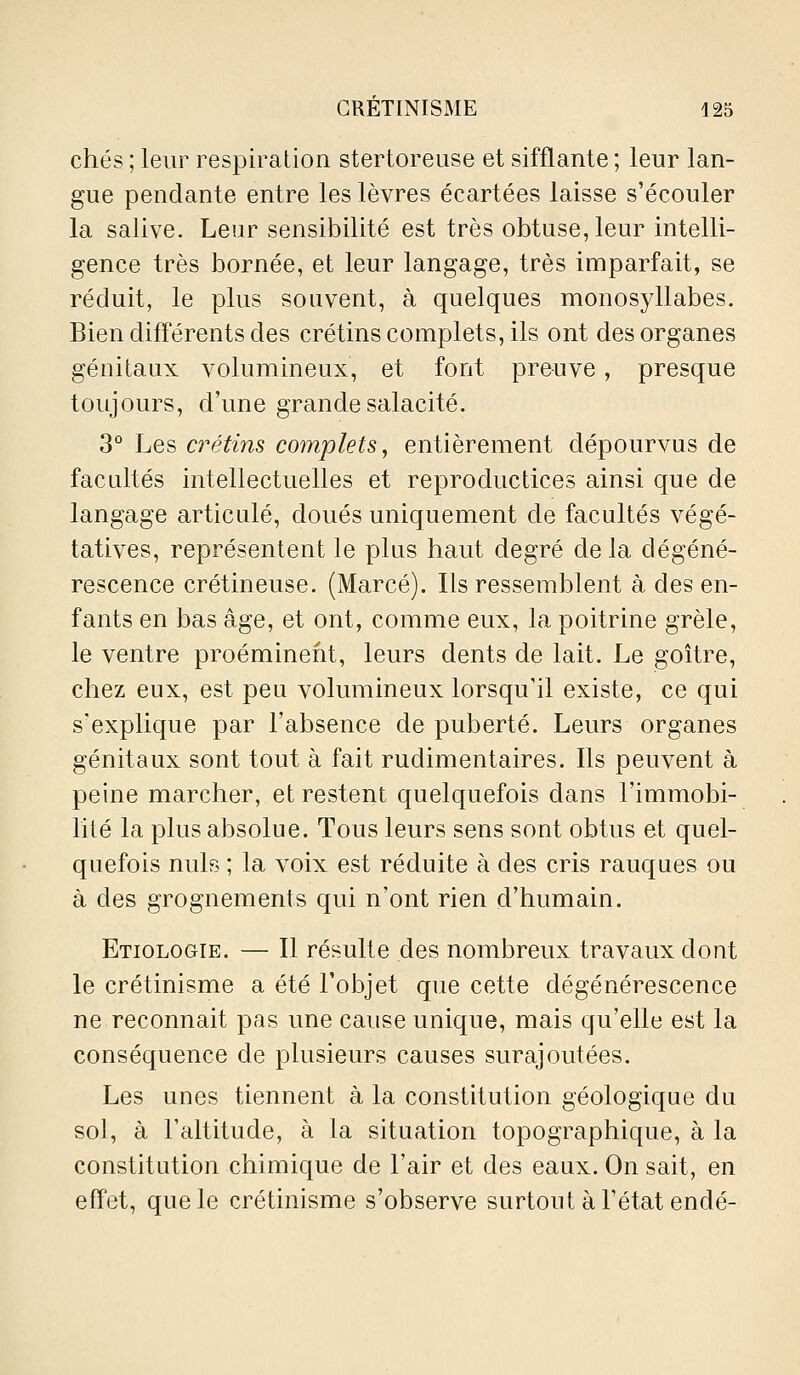 chés ; leur respiration stertoreuse et sifflante ; leur lan- gue pendante entre les lèvres écartées laisse s'écouler la salive. Leur sensibilité est très obtuse, leur intelli- gence très bornée, et leur langage, très imparfait, se réduit, le plus souvent, à quelques monosyllabes. Bien difl'érents des crétins complets, ils ont des organes génitaux volumineux, et font preuve, presque toujours, d'une grande salacité. 3° Les crétins complets, entièrement dépourvus de facultés intellectuelles et reproductices ainsi que de langage articulé, doués uniquement de facultés végé- tatives, représentent le plus haut degré delà dégéné- rescence crétineuse. (Marcé). Ils ressemblent à des en- fants en bas âge, et ont, comme eux, la poitrine grêle, le ventre proéminent, leurs dents de lait. Le goitre, chez eux, est peu volumineux lorsqu'il existe, ce qui s'explique par l'absence de puberté. Leurs organes génitaux sont tout à fait rudimentaires. Ils peuvent à peine marcher, et restent quelquefois dans l'immobi- lité la plus absolue. Tous leurs sens sont obtus et quel- quefois nuls ; la voix est réduite à des cris rauques ou à des grognements qui n'ont rien d'humain. Etiologie. — Il résulte des nombreux travaux dont le crétinisme a été l'objet que cette dégénérescence ne reconnaît pas une cause unique, mais qu'elle est la conséquence de plusieurs causes surajoutées. Les unes tiennent à la constitution géologique du sol, à l'altitude, à la situation topographique, à la constitution chimique de l'air et des eaux. On sait, en effet, que le crétinisme s'observe surtout à l'état endé-