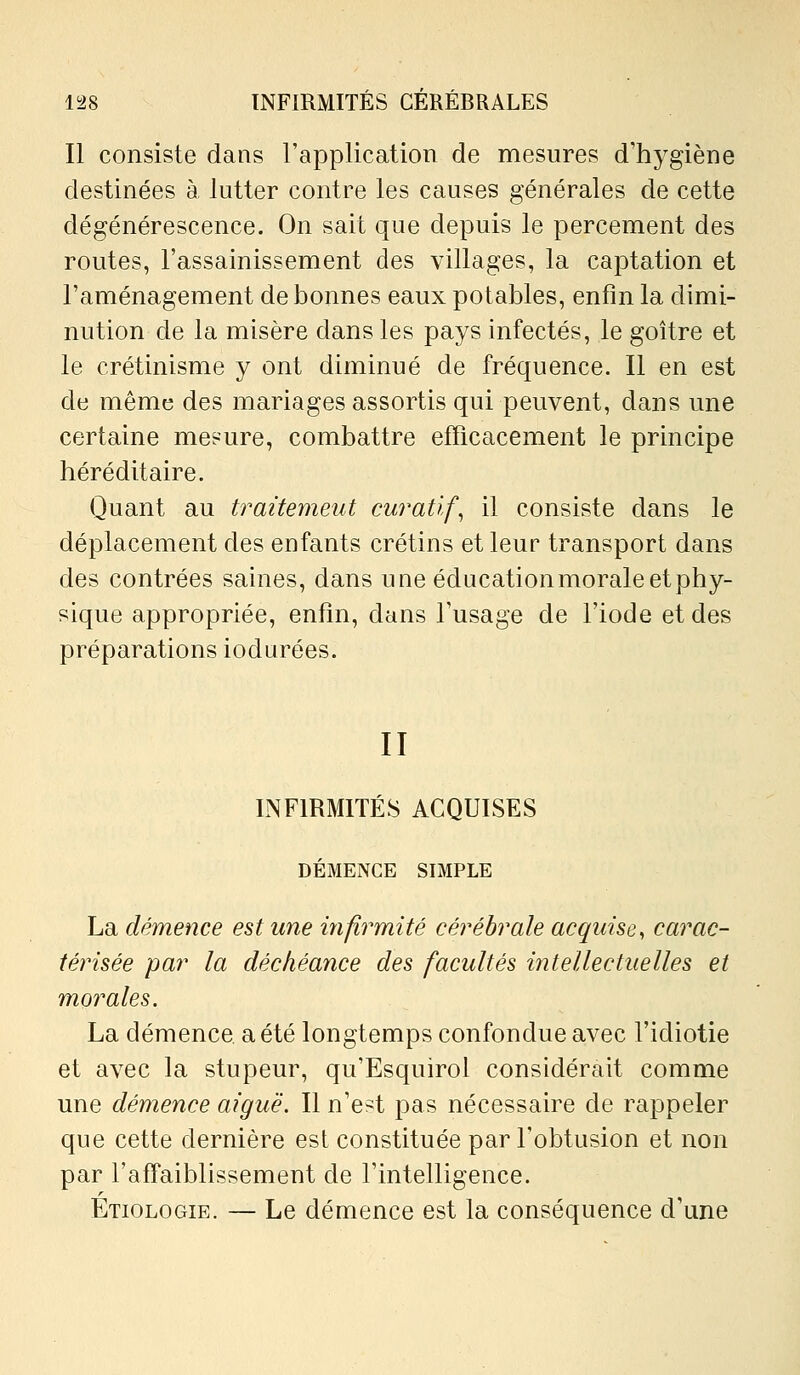 Il consiste dans l'application de mesures d'hygiène destinées à lutter contre les causes générales de cette dégénérescence. On sait que depuis le percement des routes, l'assainissement des villages, la captation et l'aménagement de bonnes eaux potables, enfin la dimi- nution de la misère dans les pays infectés, le goitre et le crétinisme y ont diminué de fréquence. Il en est de même des mariages assortis qui peuvent, dans une certaine mesure, combattre efficacement le principe héréditaire. Quant au traitement curatif^ il consiste dans le déplacement des enfants crétins et leur transport dans des contrées saines, dans une éducation morale et phy- sique appropriée, enfin, dans l'usage de l'iode et des préparations iodurées. II INFIRMITÉS ACQUISES DÉMENCE SIMPLE La démence est une infirmité cérébrale acquise, carac- térisée par la déchéance des facultés intellectuelles et morales. La démence a été longtemps confondue avec l'idiotie et avec la stupeur, qu'Esquirol considérait comme une démence aiguë. Il n'est pas nécessaire de rappeler que cette dernière est constituée par l'obtusion et non par l'affaiblissement de l'intelligence. Etiologie. — Le démence est la conséquence d'une