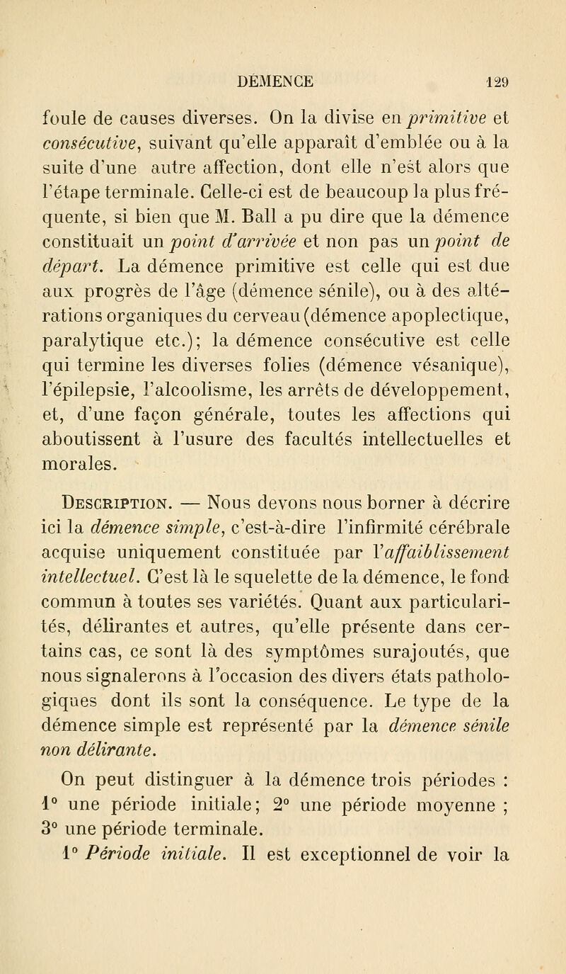 foule de causes diverses. On la divise en primitive et consécutive, suivant qu'elle apparaît d'emblée ou à la suite d'une autre affection, dont elle n'est alors que l'étape terminale. Celle-ci est de beaucoup la plus fré- quente, si bien que M. Bail a pu dire que la démence constituait un point d'arrivée et non pas un point de départ. La démence primitive est celle qui est due aux progrès de l'âge (démence sénile), ou à des alté- rations organiques du cerveau (démence apoplectique, paralytique etc.); la démence consécutive est celle qui termine les diverses folies (démence vésanique), l'épilepsie, l'alcoolisme, les arrêts de développement, et, d'une façon générale, toutes les affections qui aboutissent à l'usure des facultés intellectuelles et morales. Description. — Nous devons nous borner à décrire ici la démence simple, c'est-à-dire l'infirmité cérébrale acquise uniquement constituée par Vaffaiblissement intellectuel. C'est là le squelette de la démence, le fond commun à toutes ses variétés. Quant aux particulari- tés, délirantes et autres, qu'elle présente dans cer- tains cas, ce sont là des symptômes surajoutés, que nous signalerons à l'occasion des divers états patholo- giques dont ils sont la conséquence. Le type de la démence simple est représenté par la démence sénile non délirante. On peut distinguer à la démence trois périodes : 1° une période initiale; 2*' une période moyenne ; 3° une période terminale. 1° Période initiale. Il est exceptionnel de voir la