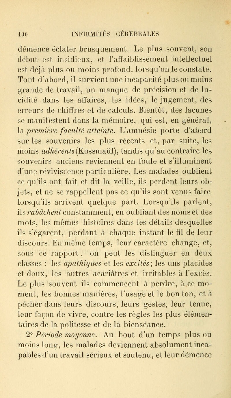 démence éclater brusquement. Le plus souvent, son début est insidieux, et l'affaiblissement intellectuel est déjà plus ou moins profond, lorsqu'on le constate. Tout d'abord, il survient une incapacité plus ou moins grande de travail, un manque de précision et de lu- cidité dans les affaires, les idées, le jugement, des erreurs de chiffres et de calculs. Bientôt, des lacunes se manifestent dans la mémoire, qui est, en général, la 'première faculté atteinte. L'amnésie porte d'abord sur les souvenirs les plus récents et, par suite, les moins aû?Aere/î?s(Kussmaûl), tandis qu'au contraire les souvenirs anciens reviennent en foule et s'illuminent d'une reviviscence particulière. Les malades oublient ce qu'ils ont fait et dit la veille, ils perdent leurs ob- jets, et ne se rappellent pas ce qu'ils sont venus faire lorsqu'ils arrivent quelque part. Lorsqu'ils parlent, ils rabâchent constamment, en oubliant des noms et des mots, les mêmes histoires dans les détails desquelles ils s'égarent, perdant à chaque instant le fil de leur discours. En même temps, leur caractère change, et, sous ce rapport, on peut les distinguer en deux classes : les apathiques et les excités ; les uns placides et doux, les autres acariâtres et irritables à l'excès. Le plus souvent ils commencent à perdre, à ce mo- ment, les bonnes manières, l'usage et le bon ton, et à pécher dans leurs discours, leurs gestes, leur tenue, leur façon de vivre, contre les règles les plus élémen- taires de la politesse et de la bienséance. 2° Période moyenne. Au bout d'un temps plus ou moins long, les malades deviennent absolument inca- pables d'un travail sérieux et soutenu, et leur démence