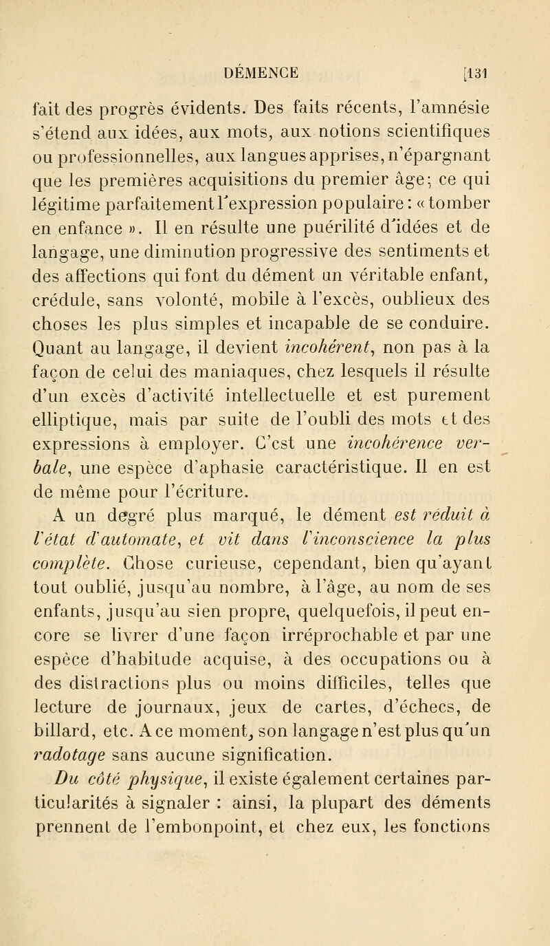 DEMENCE [131 fait des progrès évidents. Des faits récents, l'amnésie s'étend aux idées, aux mots, aux notions scientifiques ou professionnelles, aux langues apprises, n'épargnant que les premières acquisitions du premier âge; ce qui légitime parfaitement Texpression populaire : « tomber en enfance ». Il en résulte une puérilité d'idées et de langage, une diminution progressive des sentiments et des affections qui font du dément un véritable enfant, crédule, sans volonté, mobile à l'excès, oublieux des choses les plus simples et incapable de se conduire. Quant au langage, il devient incohérent^ non pas à la façon de celui des maniaques, chez lesquels il résulte d'un excès d'activité intellectuelle et est purement elliptique, mais par suite de l'oubli des mots tt des expressions à employer. C'est une incohérence ver- bale, une espèce d'aphasie caractéristique. Il en est de même pour l'écriture. A un degré plus marqué, le dément est réduit à létat d'automate, et vit dans Vinconscience la plus complète. Chose curieuse, cependant, bien qu'ayant tout oublié, jusqu'au nombre, à l'âge, au nom de ses enfants, jusqu'au sien propre, quelquefois, il peut en- core se livrer d'une façon irréprochable et par une espèce d'habitude acquise, à des occupations ou à des distractions plus ou moins difficiles, telles que lecture de journaux, jeux de cartes, d'échecs, de billard, etc. A ce moment_, son langage n'est plus qu'un radotage sans aucune signification. Du côté physique, il existe également certaines par- ticularités à signaler : ainsi, la plupart des déments prennent de l'embonpoint, et chez eux, les fonctions