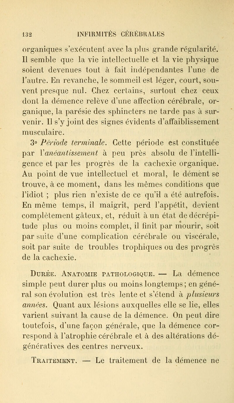 organiques s'exécutent avec la plus grande régularité. Il semble que la vie intellectuelle et la vie physique soient devenues tout à fait indépendantes l'une de l'autre. En revanche, le sommeil est léger, court, sou- vent presque nul. Chez certains, surtout chez ceux dont la démence relève d'une affection cérébrale, or- ganique, la parésie des sphincters ne tarde pas à sur- venir. Il s'y joint des signes évidents d'affaiblissement musculaire. 3» Période terminale. Cette période est constituée par Vanéantissemeyit à peu près absolu de l'intelli- gence et par les progrès de la cachexie organique. Au point de vue intellectuel et moral, le dément se trouve, à ce moment, dans les mêmes conditions que l'idiot ; plus rien n'existe de ce qu'il a été autrefois. En même temps, il maigrit, perd l'appétit, devient complètement gâteux, et, réduit à un état de décrépi- tude plus ou moins complet, il finit par mourir, soit par suite d'une complication cérébrale ou viscérale, soit par suite de troubles trophiques ou des progrès de la cachexie. Durée. Anatomie pathologique. — La démence simple peut durer plus ou moins longtemps ; en géné- ral son évolution est très lente et s'étend à jolusieurs années. Quant aux lésions auxquelles elle se lie, elles varient suivant la cause de la démence. On peut dire toutefois, d'une façon générale, que la démence cor- respond à l'atrophie cérébrale et à des altérations dé~ génératives des centres nerveux. Traitement. — Le traitement de la démence ne