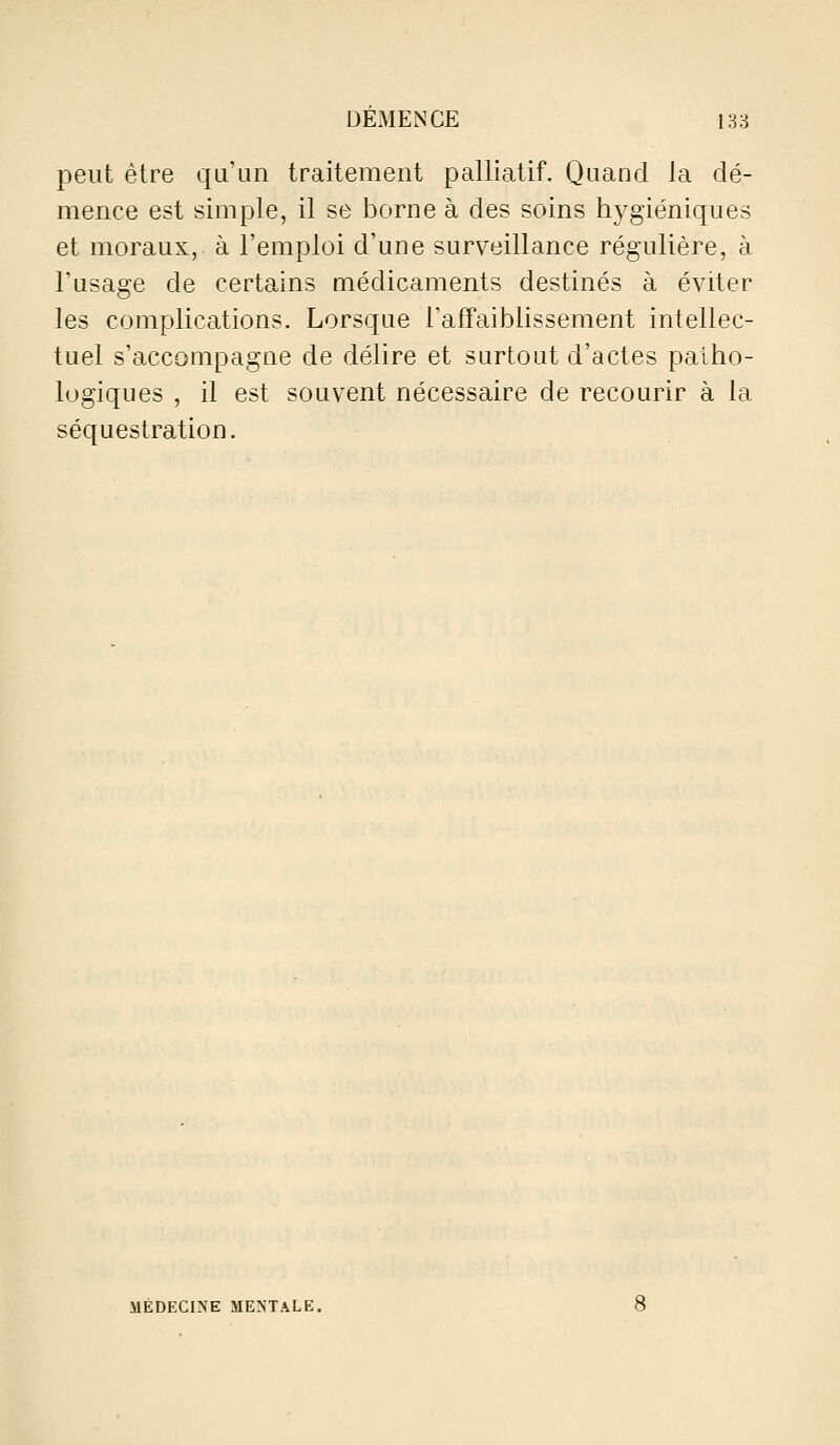 peut être qu'un traitement palliatif. Quand la dé- mence est simple, il se borne à des soins hygiéniques et moraux, à l'emploi d'une surveillance régulière, à l'usage de certains médicaments destinés à éviter les complications. Lorsque Taffaiblissement intellec- tuel s'accompagne de délire et surtout d'actes patho- logiques , il est souvent nécessaire de recourir à la séquestration.