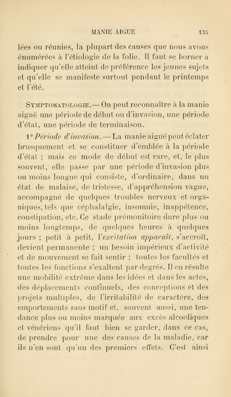 lées ou réunies, la plupart des causes que nous avons énumérées à l'étiologie de la folie. 11 faut se borner à indiquer qu'elle atteint de préférence les jeunes sujets et qu'elle se manifeste surtout pendant le printemps et Tété. Symptomatologie.— On peut reconnaître à la manie aiguë une période de début ou d'invasion, une période d'état, une période de terminaison. A^ Période d'invasion. — La manie aiguë peut éclater brusquement et se constituer d'emblée à la période d'état ; mais ce mode de début est rare, et, le plus souvent, elle passe par une période d'invasion plus ou moins longue qui consiste, d'ordinaire, dans un état de malaise, de tristesse, d'appréhension vague, accompagné de quelques troubles nerveux et orga- niques, tels que céphalalgie, insomnie, inappétence, constipation, etc. Ce stade prémonitoire dure plus ou moins longtemps, de quelques heures à quelques jours ; petit à petit, Vexcitation apparaît, s'accroît, devient permanente ; un besoin impérieux d'activité et de mouvement se fait sentir ; toutes les facultés et toutes les fonctions s'exaltent par degrés. Il en résulte une mobilité extrême dans les idées et dans les actes, des déplacements continuels, des conceptions et des projets multiples, de l'irritabilité de caractère, des emportements sans motif et, souvent aussi, une ten- dance plus ou moins marquée aux excès alcooliques et vénériens qu'il faut bien se garder, dans ce cas, de prendre pour une des causes de la maladie, car ils n'en sont qu'un des premiers effets. C'est ainsi