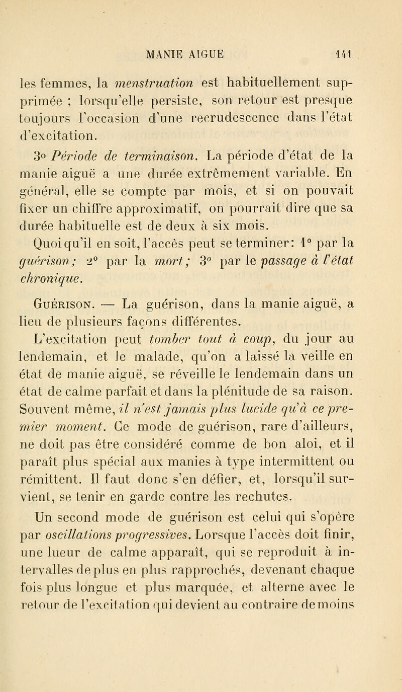 les femmes, la menstruation est habituellement sup- primée ; lorsqu'elle persiste, son retour est presque toujours roccasion d'une recrudescence dans l'état d'excitation. 3o Période de terminaison. La période d'état de la manie aiguë a une durée extrêmement variable. En général, elle se compte par mois, et si on pouvait fixer un chiffre approximatif, on pourrait dire que sa durée habituelle est de deux à six mois. Quoiqu'il en soit, l'accès peut se terminer: 1° par la guérison; 2° par la mort; 3° i^ar le passage à l'état chronique. Guérison. — La guérison, dans la manie aiguë, a lieu de plusieurs façons différentes. L'excitation peut tomber tout à coup, du Jour au lendemain, et le malade, qu'on a laissé la veille en état de manie aiguë, se réveille le lendemain dans un état de calme parfait et dans la plénitude de sa raison. Souvent même, il n est jamais plus lucide qu'à ce pre- mier moment. Ce mode de guérison, rare d'ailleurs, ne doit pas être considéré comme de bon aloi, et il paraît plus spécial aux manies à type intermittent ou rémittent. Il faut donc s'en défier, et, lorsqu'il sur- vient, se tenir en garde contre les rechutes. Un second mode de guérison est celui qui s'opère par oscillations progressives. Lorsque l'accès doit finir, une lueur de calme apparaît, qui se reproduit à in- tervalles déplus en plus rapprochés, devenant chaque fois plus longue et plus marquée, et alterne avec le retour de l'excitation qui devient au contraire de moins