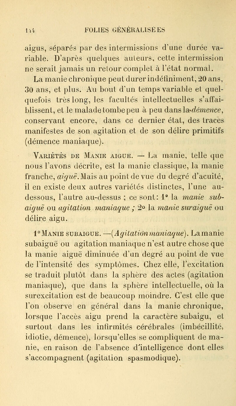 aigus, séparés par des inlermissions d'une durée va- riable. D'après quelques auteurs, cette intermission ne serait jamais un retour complet à l'état normal. La manie chronique peut durer indéfiniment, 20 ans, 30 ans, et plus. Au bout d'un temps variable et quel- quefois très long, les facultés intellectuelles s'affai- blissent, et le malade tombe peu à peu d'àïislsi-démetice, conservant encore, dans ce dernier état, des traces manifestes de son agitation et de son délire primitifs (démence maniaque). Variétés de Manie aiguë. ~ La manie, telle que nous l'avons décrite, est la manie classique, la manie franche, aiguë.Mais au point de vue du degré d'acuité, il en existe deux autres variétés distinctes, l'une au- dessous, l'autre au-dessus ; ce sont: 1 la manie sub- aiguë ou agitation maniaque ; 2o la manie sur aiguë ou délire aigu. 1°Manie subaigue.—[Agitationmaniaque). Lamanie subaiguë ou agitation maniaque n'est autre chose que la manie aiguë diminuée d'un degré au point de vue de l'intensité des symptômes. Chez elle, l'excitation se traduit plutôt dans la sphère des actes (agitation maniaque), que dans la sphère intellectuelle, où la surexcitation est de beaucoup moindre. C'est elle que l'on observe en général dans la manie chronique, lorsque l'accès aigu prend la caractère subaigu, et surtout dans les infirmités cérébrales (imbécillité, idiotie, démence), lorsqu'elles se compliquent de ma- nie, en raison de l'absence dlnteliigence dont elles s'accompagnent (agitation spasmodique).