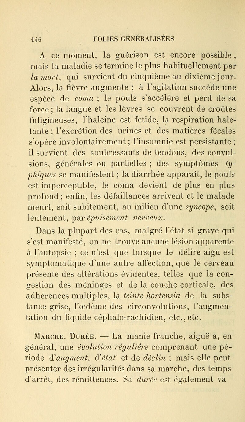 A ce moment, la guérison est encore possible , mais la maladie se termine le plus habituellement par la ?nort, qui survient du cinquième au dixième jour. Alors, la fièvre augmente ; à l'agitation succède une espèce de coma ; le pouls s'accélère et perd de sa force ; la langue et les lèvres se couvrent de croûtes fuligineuses, l'haleine est fétide, la respiration hale- tante ; l'excrétion des urines et des matières fécales s'opère involontairement ; l'insomnie est persistante ; il survient des soubressauts de tendons, des convul- sions, générales ou partielles ; des symptômes ty- phiques se manifestent ; la diarrhée apparaît, le pouls est imperceptible, le coma devient de plus en plus profond; enfin, les défaillances arrivent et le malade meurt, soit subitement, au milieu d'une syncope^ soit lentement, par épuisement nerveux. Dans la plupart des cas, malgré l'état si grave qui s'est manifesté, on ne trouve aucune lésion apparente à l'autopsie ; ce n'est que lorsque le délire aigu est symptomatique d'une autre affection, que le cerveau présente des altérations évidentes, telles que la con- gestion des méninges et de la couche corticale, des adhérences multiples, la teinte hortensia de la subs- tance grise, l'œdème des circonvolutions, l'augmen- tation du liquide céphalo-rachidien, etc.,etc. Marche. Durée. — La manie franche, aiguë a, en général, une évolution réguliê?^e comprenant une pé- riode d'augment, d'état et de déclin ; mais elle peut présenter des irrégularités dans sa marche, des temps d'arrêt, des rémittences. Sa durée est également va