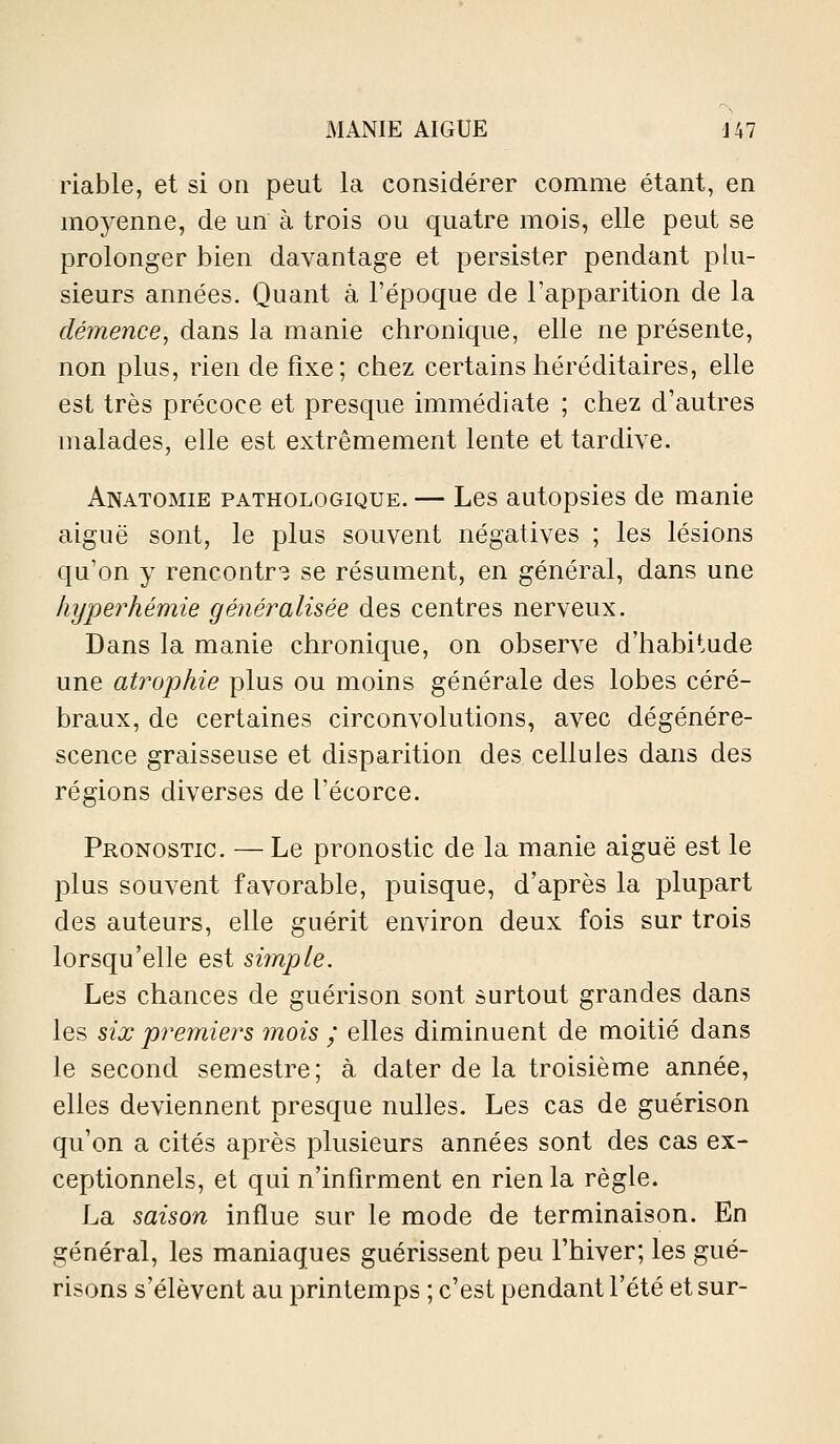 riable, et si on peut la considérer comme étant, en moyenne, de un à trois ou quatre mois, elle peut se prolonger bien davantage et persister pendant plu- sieurs années. Quant à l'époque de l'apparition de la démence, dans la manie chronique, elle ne présente, non plus, rien de fixe; chez certains héréditaires, elle est très précoce et presque immédiate ; chez d'autres malades, elle est extrêmement lente et tardive. Anatomie pathologique. — Les autopsies de manie aiguë sont, le plus souvent négatives ; les lésions qu'on y rencontr'î se résument, en général, dans une hyperhémie généralisée des centres nerveux. Dans la manie chronique, on observe d'habitude une atrophie plus ou moins générale des lobes céré- braux, de certaines circonvolutions, avec dégénére- scence graisseuse et disparition des cellules dans des régions diverses de l'écorce. Pronostic. — Le pronostic de la manie aiguë est le plus souvent favorable, puisque, d'après la plupart des auteurs, elle guérit environ deux fois sur trois lorsqu'elle est simple. Les chances de guérison sont surtout grandes dans les six premiers mois ; elles diminuent de moitié dans le second semestre; à dater de la troisième année, elles deviennent presque nulles. Les cas de guérison qu'on a cités après plusieurs années sont des cas ex- ceptionnels, et qui n'infirment en rien la règle. La saison influe sur le mode de terminaison. En général, les maniaques guérissent peu l'hiver; les gué- risons s'élèvent au printemps ; c'est pendant l'été et sur-