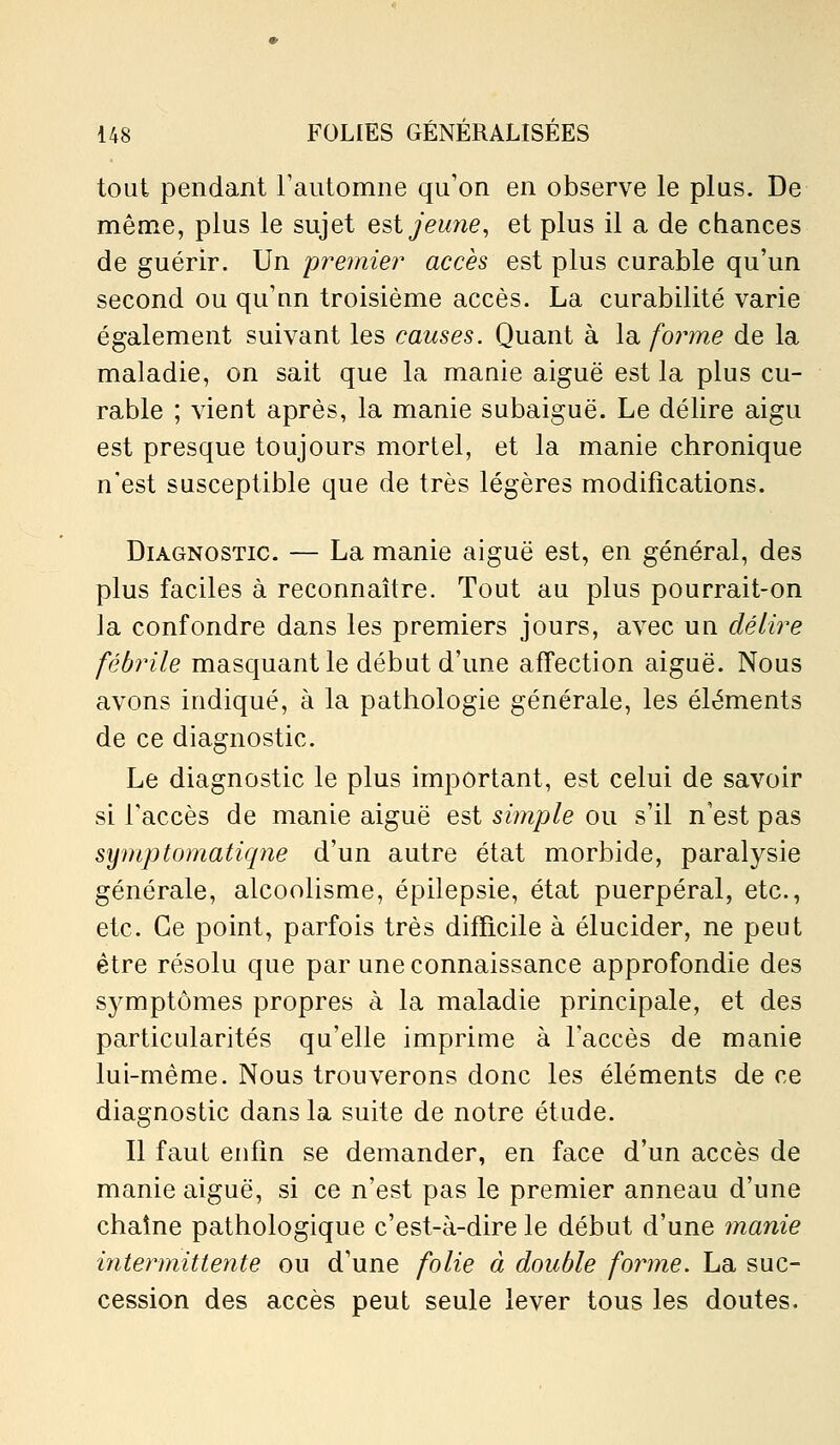 tout pendant Fautomne qu'on en observe le plus. De même, plus le sujet est jeune, et plus il a de chances de guérir. Un pre?nier accès est plus curable qu'un second ou qu'nn troisième accès. La curabilité varie également suivant les causes. Quant à la foi^me de la maladie, on sait que la manie aiguë est la plus cu- rable ; vient après, la manie subaiguë. Le délire aigu est presque toujours mortel, et la manie chronique n'est susceptible que de très légères modifications. Diagnostic. — La manie aiguë est, en général, des plus faciles à reconnaître. Tout au plus pourrait-on la confondre dans les premiers jours, avec un délire fébrile masquant le début d'une affection aiguë. Nous avons indiqué, à la pathologie générale, les éléments de ce diagnostic. Le diagnostic le plus important, est celui de savoir si l'accès de manie aiguë est simple ou s'il n'est pas symptomatiqtie d'un autre état morbide, paralysie générale, alcoolisme, épilepsie, état puerpéral, etc., etc. Ce point, parfois très difficile à élucider, ne peut être résolu que par une connaissance approfondie des symptômes propres à la maladie principale, et des particularités qu'elle imprime à l'accès de manie lui-même. Nous trouverons donc les éléments de ce diagnostic dans la suite de notre étude. Il faut enfin se demander, en face d'un accès de manie aiguë, si ce n'est pas le premier anneau d'une chaîne pathologique c'est-à-dire le début d'une manie intermittente ou d'une folie à double forme. La suc- cession des accès peut seule lever tous les doutes.