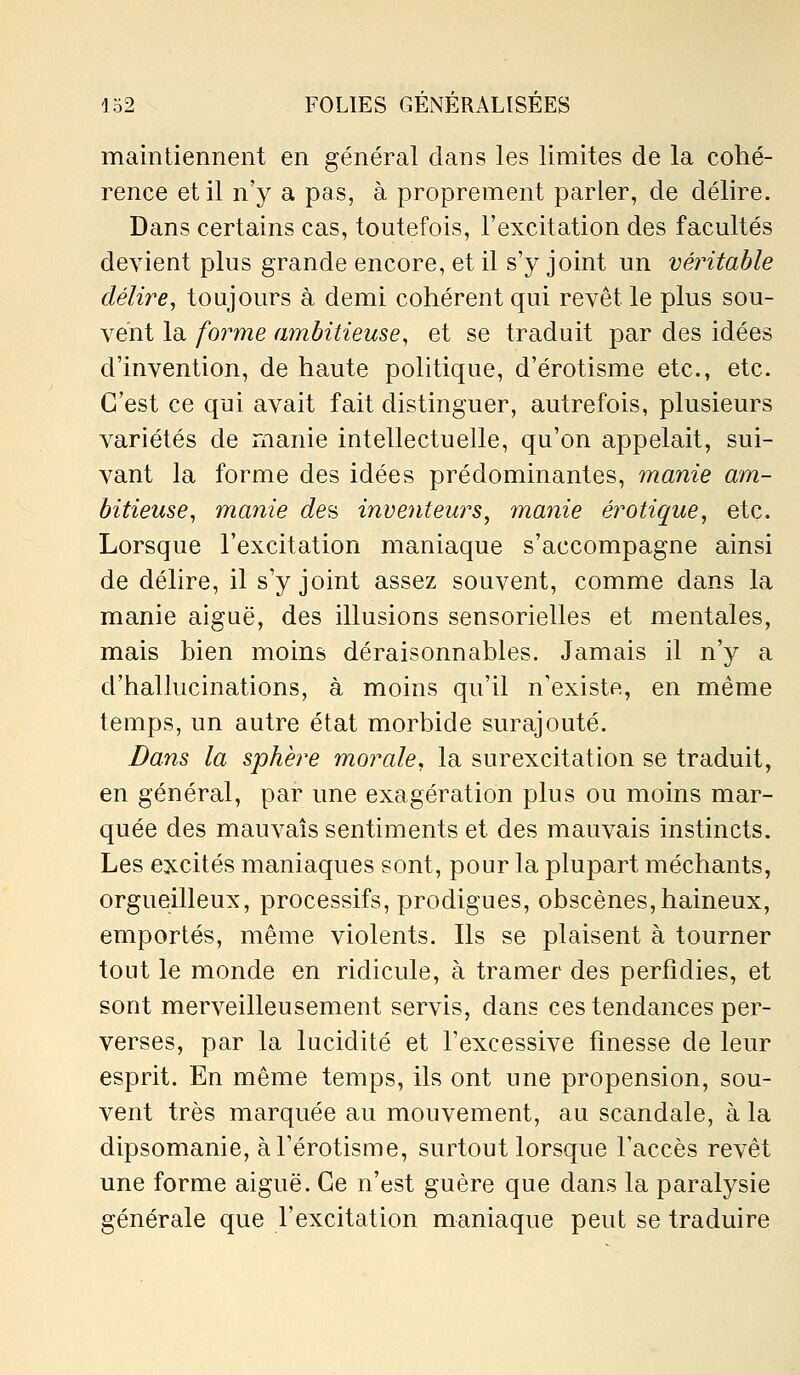 maintiennent en général dans les limites de la cohé- rence et il n'y a pas, à proprement parler, de délire. Dans certains cas, toutefois, l'excitation des facultés devient plus grande encore, et il s'y joint un véritable délire, toujours à demi cohérent qui revêt le plus sou- vent la forme ambitieuse, et se traduit par des idées d'invention, de haute politique, d'érotisme etc., etc. C'est ce qui avait fait distinguer, autrefois, plusieurs variétés de manie intellectuelle, qu'on appelait, sui- vant la forme des idées prédominantes, manie am- bitieuse, manie de^ inventeurs^ manie erotique, etc. Lorsque l'excitation maniaque s'accompagne ainsi de délire, il s'y joint assez souvent, comme dans la manie aiguë, des illusions sensorielles et mentales, mais bien moins déraisonnables. Jamais il n'y a d'hallucinations, à moins qu'il n'existe, en même temps, un autre état morbide surajouté. Bans la sphère morale, la surexcitation se traduit, en général, par une exagération plus ou moins mar- quée des mauvais sentiments et des mauvais instincts. Les excités maniaques sont, pour la plupart méchants, orgueilleux, processifs, prodigues, obscènes,haineux, emportés, même violents. Ils se plaisent à tourner tout le monde en ridicule, à tramer des perfidies, et sont merveilleusement servis, dans ces tendances per- verses, par la lucidité et l'excessive finesse de leur esprit. En même temps, ils ont une propension, sou- vent très marquée au mouvement, au scandale, à la dipsomanie, àl'érotisme, surtout lorsque l'accès revêt une forme aiguë. Ce n'est guère que dans la paralysie générale que l'excitation maniaque peut se traduire