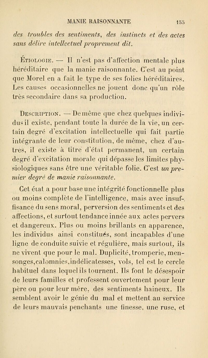 des troubles des sentime^its, des instincts et des actes sans délire intellectuel proprement dit. Etiologie. — Il n'est pas d'affection mentale plus héréditaire que la manie raisonnante. C'est au point que Morel en a fait le type de ses folies héréditaires. Les causes occasionnelles ne jouent donc qu'un rôle très secondaire dans sa production. Description. —De même c[ue chez quelques indivi- dus il existe, pendant toute la durée de la vie, un cer- tain degré d'excitation intellectuelle qui fait partie intégrante de leur constitution, de même, chez d'au- tres, il existe à titre d'état permanent, un certain degré d'excitation morale qui dépasse les limites phy- siologiques sans être une véritable folie. C'est un pre- mier degré de manie raisonnante. Cet éiat a pour base une intégrité fonctionnelle plus ou moins complète de l'intelligence, mais avec insuf- fisance du sens moral, perversion des sentiments et des affections, et surtout tendance innée aux actes pervers et dangereux. Plus ou moins brillants en apparence, les individus ainsi constitués, sont incapables d'une ligne de conduite suivie et régulière, mais surtout, ils ne vivent que pour le mal. Duplicité, tromperie, men- songes,calomnies,indélicatesses, vols, tel est le cercle habituel dans lequel ils tournent. Ils font le désespoir de leurs familles et professent ouvertement pour leur père ou pour leur mère, des sentiments haineux. Ils semblent avoir le génie du mal et mettent au service de leurs mauvais penchants une finesse, une ruse, et