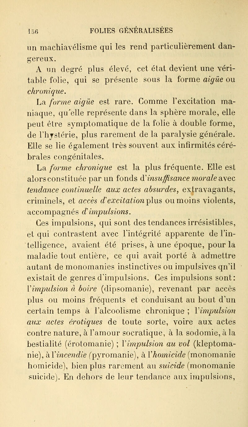 nn machiavélisme qui les rend particulièrement dan- gereux. A un degré plus élevé, cet état devient une véri- table folie, qui se présente sous la forme aigûe ou chronique. La forme aigûe est rare. Comme l'excitation ma- niaque, qu'elle représente dans la sphère morale, elle peut être symptomatique de la folie à double forme, de rhjstérie, plus rarement de la paralysie générale. Elle se lie également très souvent aux infirmités céré- brales congénitales. La forme chronique est la plus fréquente. Elle est alors constituée par un fonds à'insuffisance morale ai\ec tendance continuelle aux actes absurdes, extravagants, criminels, et accès d'excitation i^his ou moins violents, accompagnés d'impulsions. Ces impulsions, qui sont des tendances irrésistibles, et qui contrastent avec l'intégrité apparente de Tin- telligence, avaient été prises, à une époque, pour la maladie tout entière, ce qui avait porté à admettre autant de monomanies instinctives ou impulsives qu'il existait de genres d'impulsions. Ces impulsions sont: Vimpulsion à boire (dipsomanie), revenant par accès plus ou moins fréquents et conduisant au bout d'un certain temps à l'alcoolisme chronique ; Vimpulsion aux actes erotiques de toute sorte, voire aux actes contre nature, à l'amour socratique, à la sodomie, à la bestialité (érotomanie) ; Vimpulsion au vol (kleptoma- nie),, à rmce^^c/ie fpyromanie), à Vhomicide (monomanie homicide), bien plus rarement au suicide (monomanie suicide). En dehors de leur tendance aux impulsions.