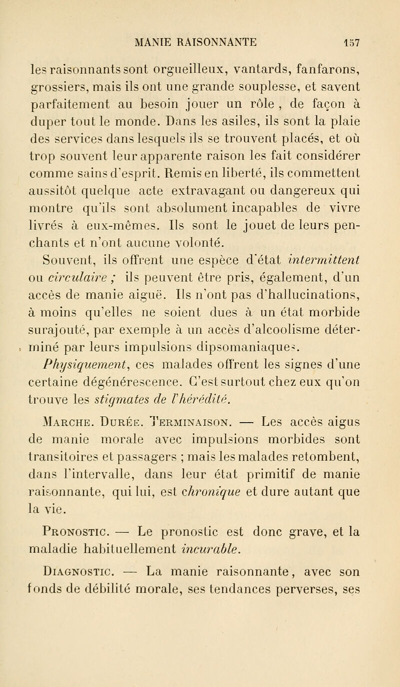 les raisonnants sont orgueilleux, vantards, fanfarons, grossiers, mais ils ont une grande souplesse, et savent parfaitement au besoin jouer un rôle , de façon à duper tout le monde. Dans les asiles, ils sont la plaie des services dans lesquels ils se trouvent placés, et où trop souvent leur apparente raison les fait considérer comme sains d'esprit. Remis en liberté, ils commettent aussitôt quelque acte extravagant ou dangereux qui montre qu'ils sont absolument incapables de vivre livrés à eux-mêmes. Ils sont le jouet de leurs pen- chants et n'ont aucune volonté. Souvent, ils offrent une espèce d'état intermittent ou circulaire ; ils peuvent être pris, également, d'un accès de manie aiguë. Ils n'ont pas d'hallucinations, à moins qu'elles ne soient dues à un état morbide surajouté, par exemple à un accès d'alcoolisme déter- miné par leurs impulsions dipsomaniaque^. Physiquement, ces malades offrent les signes d'une certaine dégénérescence. C'est surtout chez eux qu'on trouve les stigmates de l'hérédité, Marche. Durée. Terminaison. — Les accès aigus de manie morale avec impulsions morbides sont transitoires et passagers ; mais les malades retombent, dans l'intervalle, dans leur état primitif de manie raisonnante, qui lui, est (chronique et dure autant que la vie. Pronostic. — Le pronostic est donc grave, et la maladie habituellement incurable. Diagnostic. — La manie raisonnante, avec son fonds de débilité morale, ses tendances perverses, ses