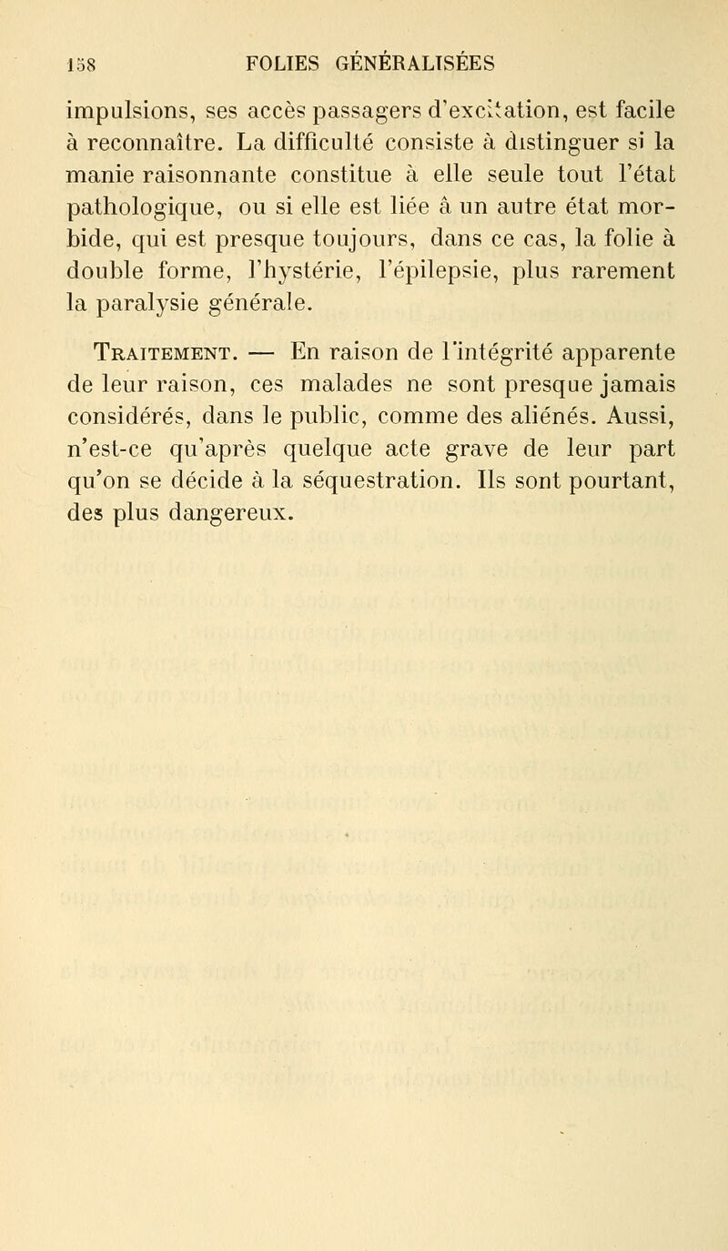 impulsions, ses accès passagers d'excitation, est facile à reconnaître. La difficulté consiste à distinguer si la manie raisonnante constitue à elle seule tout l'état pathologique, ou si elle est liée a un autre état mor- bide, qui est presque toujours, dans ce cas, la folie à double forme, l'hystérie, l'épilepsie, plus rarement la paralysie générale. Traitement. — En raison de l'intégrité apparente de leur raison, ces malades ne sont presque jamais considérés, dans le public, comme des ahénés. Aussi, n'est-ce qu'après quelque acte grave de leur part qu'on se décide à la séquestration. Ils sont pourtant, des plus dangereux.