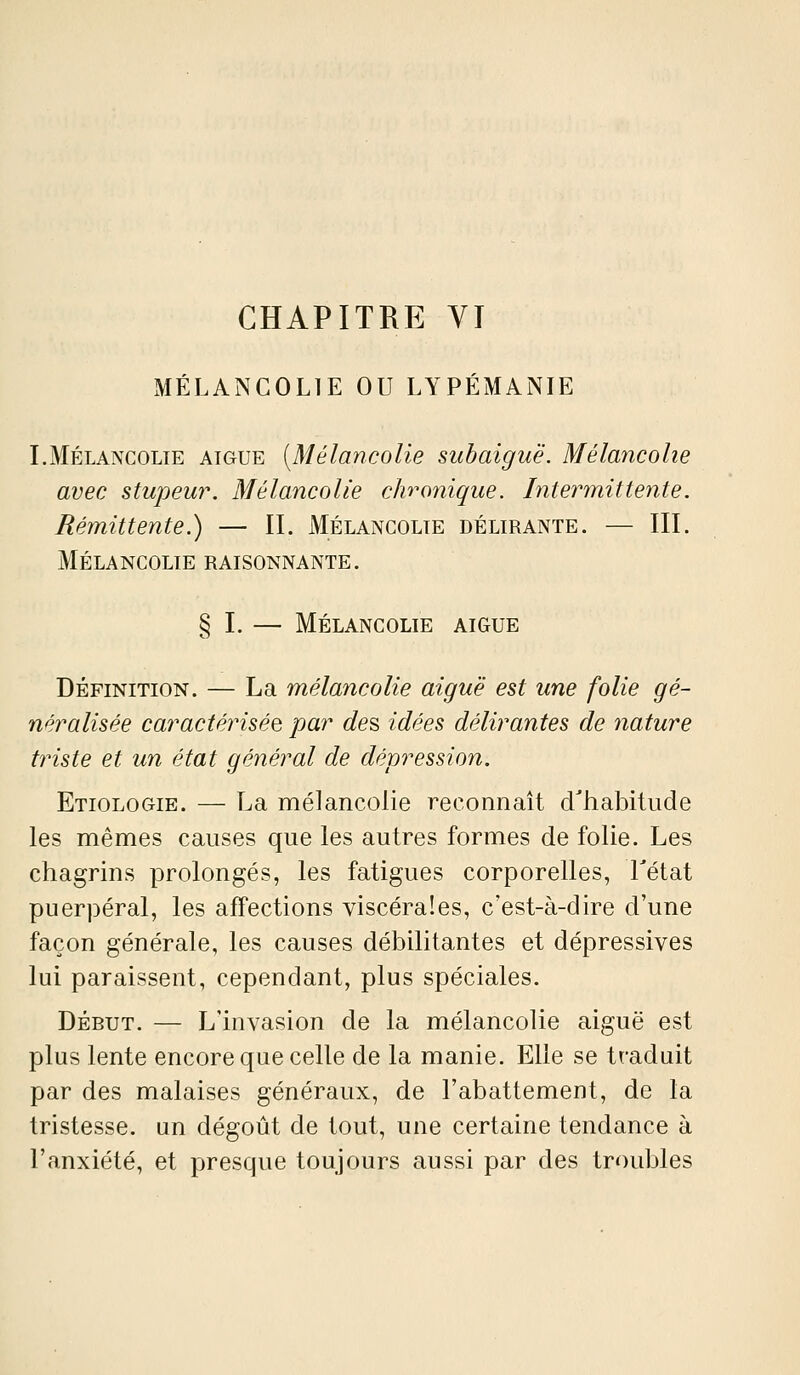 CHAPITRE VI MÉLANCOLIE OU LYPÉMANIE I.Mélancolie aiguë {Mélancolie subaiguë. Mélancolie avec stupeur. Mélancolie chronique. Intermittente. Rémittente.) — IL Mélancolie délirante. — III. Mélancolie raisonnante. § I. — Mélancolie aiguë Définition. — La mélancolie aiguë est une folie gé- néralisée caractérisée par des idées délirantes de nature triste et un état général de dépression. Etiologie. — La mélancolie reconnaît d'habitude les mêmes causes que les autres formes de folie. Les chagrins prolongés, les fatigues corporelles, Tétat puerpéral, les affections viscérales, c'est-à-dire d'une façon générale, les causes débilitantes et dépressives lui paraissent, cependant, plus spéciales. DÉBUT. — L'invasion de la mélancolie aiguë est plus lente encore que celle de la manie. Elle se traduit par des malaises généraux, de l'abattement, de la tristesse, un dégoût de tout, une certaine tendance à l'anxiété, et presque toujours aussi par des troubles