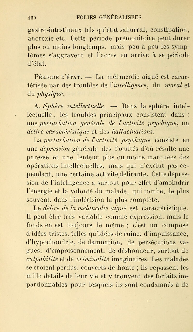 gastro-intestinaux tels qu'état saburral, constipation, anorexie etc. Cette période prémonitoire peut durer plus ou moins longtemps, mais peu à peu les symp- tômes s'aggravent et l'accès en arrive à sa période d'état. Période d'état. — La mélancolie aiguë est carac- térisée par des troubles de Vintelligence^ du moral et du physique. A. Sphère intellectuelle. — Dans la sphère intel- lectuelle , les troubles principaux consistent dans : une perturbation générale de Vactivité psychique, un délire caractéristique et des hallucinations. hdi perturbation de Vactivité psychique consiste en une dépression générale des facultés d'où résulte une paresse et une lenteur plus ou moins marquées des opérations intellectuelles, mais qui n'exclut pas ce- pendant, une certaine activité délirante. Cette dépres- sion de l'intelligence a surtout pour effet d'amoindrir l'énergie et la volonté du malade, qui tombe, le plus souvent, dans l'indécision la plus complète. Le délire de la mélancolie aiguë est caractéristique. Il peut être très variable comme expression, mais le fonds en est toujours le même ; c'est un composé d'idées tristes, telles qu'idées de ruine, d'impuissance, d'hypochondrie, de damnation, de persécutions va- gues, d'empoisonnement, de déshonneur, surtout de culpabilité et de criminalité imaginaires. Les malades se croient perdus, couverts de honte ; ils repassent les mille détails de leur vie et y trouvent des forfaits im- pardonnables pour lesquels ils sont condamnés à de