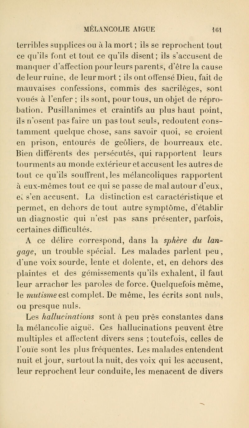 terribles supplices ou à la mort ; ils se reprochent tout ce qu'ils font et tout ce qu'ils disent ; ils s'accusent de manquer d'affection pour leurs parents, d'être la cause de leur ruine, de leur mort ; ils ont offensé Dieu, fait de mauvaises confessions, commis des sacrilèges, sont voués à l'enfer ; ils sont, pour tous, un objet de répro- bation. Pusillanimes et craintifs au plus haut point, ils n'osent pas faire un pas tout seuls, redoutent cons- tamment quelque chose, sans savoir quoi, se croient en prison, entourés de geôliers, de bourreaux etc. Bien différents des persécutés, qui rapportent leurs tourments au monde extérieur et accusent les autres de tout ce qu'ils souffrent, les mélancoliques rapportent à eux-mêmes tout ce qui se passe de mal autour d'eux, el s'en accusent. La distinction est caractéristique et permet, en dehors de tout autre symptôme, d'établir un diagnostic qui n'est pas sans présenter, parfois, certaines difficultés. A ce délire correspond, dans la sphère du lan- gage, un trouble spécial. Les malades parlent peu, d'une voix sourde, lente et dolente, et, en dehors des plaintes et des gémissements qu'ils exhalent, il faut leur arracher les paroles de force. Quelquefois même, le mw^wme est complet. De même, les écrits sont nuls, ou presque nuls. Les hallucinations sont à peu près constantes dans la mélancolie aiguë. Ces hallucinations peuvent être multiples et affectent divers sens ; toutefois, celles de l'ouïe sont les plus fréquentes. Les malades entendent nuit et jour, surtout la nuit, des voix qui les accusent, leur reprochent leur conduite, les menacent de divers