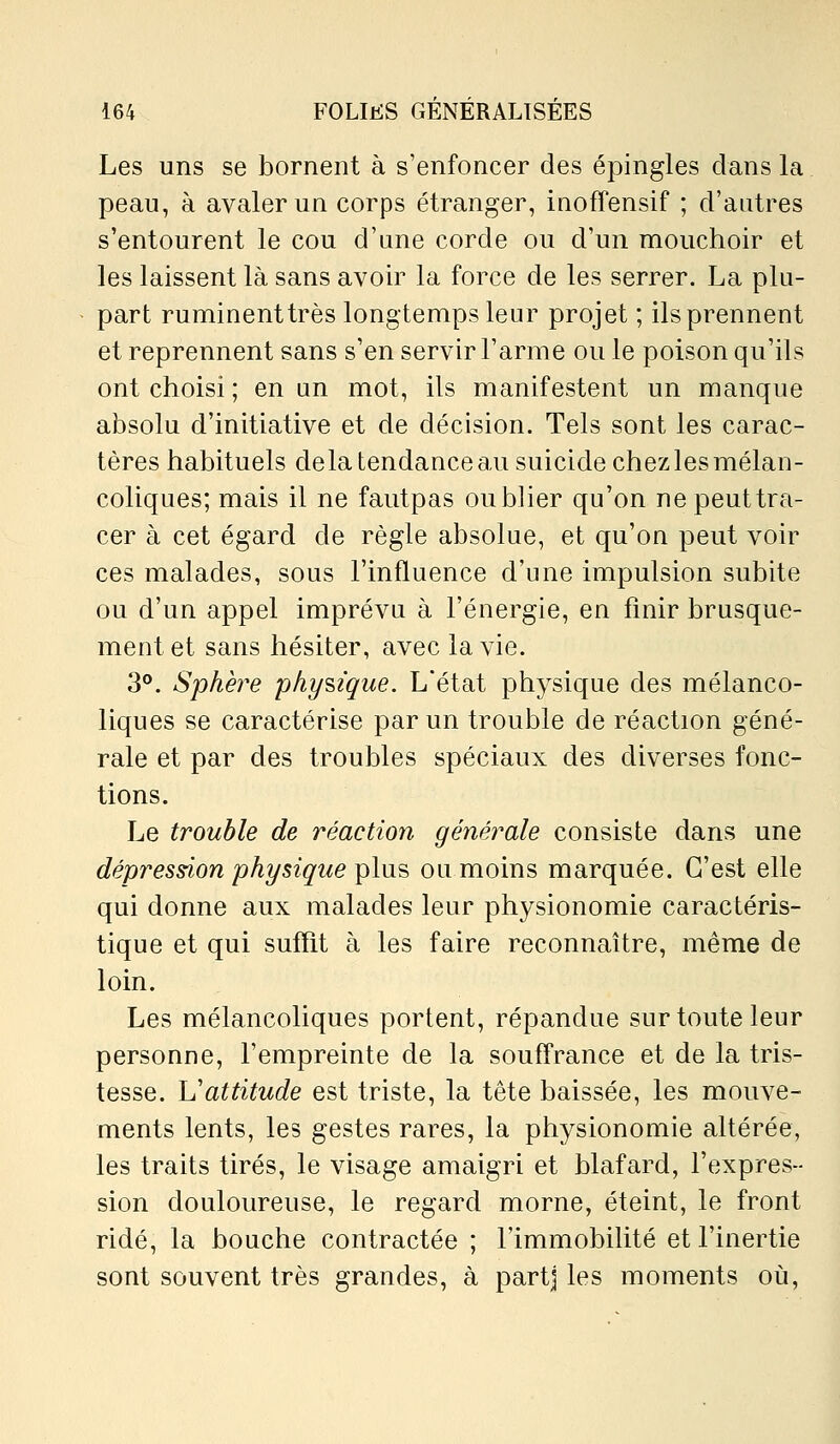 Les uns se bornent à s'enfoncer des épingles dans la peau, à avaler un corps étranger, iaoffensif ; d'autres s'entourent le cou d'une corde ou d'un mouchoir et les laissent là sans avoir la force de les serrer. La plu- part ruminent très longtemps leur projet ; ils prennent et reprennent sans s'en servir l'arme ou le poison qu'ils ont choisi ; en un mot, ils manifestent un manque absolu d'initiative et de décision. Tels sont les carac- tères habituels delà tendance au suicide chez les mélan- coliques; mais il ne fautpas oublier qu'on nepeuttra- cer à cet égard de règle absolue, et qu'on peut voir ces malades, sous l'influence d'une impulsion subite ou d'un appel imprévu à l'énergie, en finir brusque- ment et sans hésiter, avec la vie. 3°. Sphère phy?,ique. L'état physique des mélanco- liques se caractérise par un trouble de réaction géné- rale et par des troubles spéciaux des diverses fonc- tions. Le trouble de réaction générale consiste dans une dépression physique ^\\x'a ou moins marquée. C'est elle qui donne aux malades leur physionomie caractéris- tique et qui suffit à les faire reconnaître, même de loin. Les mélancoliques portent, répandue sur toute leur personne, l'empreinte de la souffrance et de la tris- tesse. Vattitude est triste, la tête baissée, les mouve- ments lents, les gestes rares, la physionomie altérée, les traits tirés, le visage amaigri et blafard, l'expres- sion douloureuse, le regard morne, éteint, le front ridé, la bouche contractée ; l'immobilité et l'inertie sont souvent très grandes, à partj les moments où,