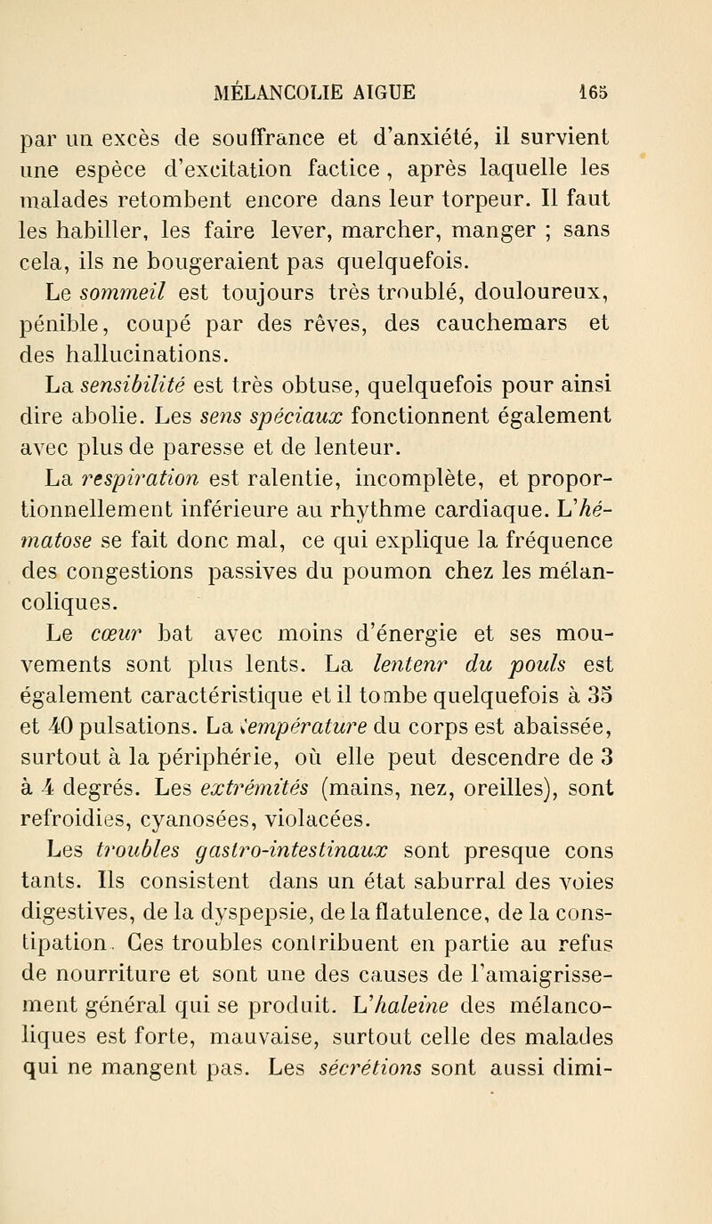 par un excès de souffrance et d'anxiété, il survient une espèce d'excitation factice , après laquelle les malades retombent encore dans leur torpeur. Il faut les habiller, les faire lever, marcher, manger ; sans cela, ils ne bougeraient pas quelquefois. Le sommeil est toujours très troublé, douloureux, pénible, coupé par des rêves, des cauchemars et des hallucinations. La sensibilité est très obtuse, quelquefois pour ainsi dire abolie. Les sens spéciaux fonctionnent également avec plus de paresse et de lenteur. La respiration est ralentie, incomplète, et propor- tionnellement inférieure au rhythme cardiaque. Vhé- matose se fait donc mal, ce qui explique la fréquence des congestions passives du poumon chez les mélan- coliques. Le cœur bat avec moins d'énergie et ses mou- vements sont phis lents. La lentenr du pouls est également caractéristique et il tombe quelquefois à 35 et 40 pulsations. La température du corps est abaissée, surtout à la périphérie, où elle peut descendre de 3 à 4 degrés. Les extrémités (mains, nez, oreilles), sont refroidies, cyanosées, violacées. Les troubles gastro-intestinaux sont presque cons tants. Ils consistent dans un état saburral des voies digestives, de la dyspepsie, de la flatulence, de la cons- tipation. Ces troubles coniribuent en partie au refus de nourriture et sont une des causes de l'amaigrisse- ment général qui se produit. Vhaleine des mélanco- liques est forte, mauvaise, surtout celle des malades qui ne mangent pas. Les sécrétions sont aussi dimi-