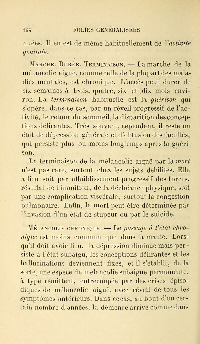 nuées. Il en est de même habituellement de Vactivité génitale. Marche. Durée. Terminaison. — La marche de la mélancolie aiguë, comme celle de la plupart des mala- dies mentales, est chronique. L'accès peut durer de six semaines à trois, quatre, six et ;.dix mois envi- ron. La terminaison habituelle est la guériso7i qui s'opère, dans ce cas, par un réveil progressif de l'ac- tivité, le retour du sommeil, la disparition des concep- tions délirantes. Très souvent, cependant, il reste un état de dépression générale et d'obtusion des facultés, qui persiste plus ou moins longtemps après la guéri- son. La terminaison de la mélancolie aiguë par la mort n'est pas rare, surtout chez les sujets débilités. Elle a lieu soit par affaiblissement progressif des forces, résultat de l'inanition, de la déchéance physique, soit par une complication viscérale, surtout la congestion pulmonaire. Enfin, la mort peut être déterminée par l'invasion d'un état de stupeur ou par le suicide. MÉLANCOLIE CHRONIQUE. — Lc passage à Vétat chro- nique est moins commun que dans la manie. Lors- qu'il doit avoir lieu, la dépression diminue mais per- siste à l'état subaigu, les conceptions délirantes et les hallucinations deviennent fixes, et il s'établit, de la sorte, une espèce de mélancolie subaiguë permanente, à type rémittent, entrecoupée par des crises épiso- diques de mélancolie aiguë, avec réveil de tous les symptômes antérieurs. Dans ce cas, au bout d'un cer- tain nombre d'années, la démence arrive comme dans