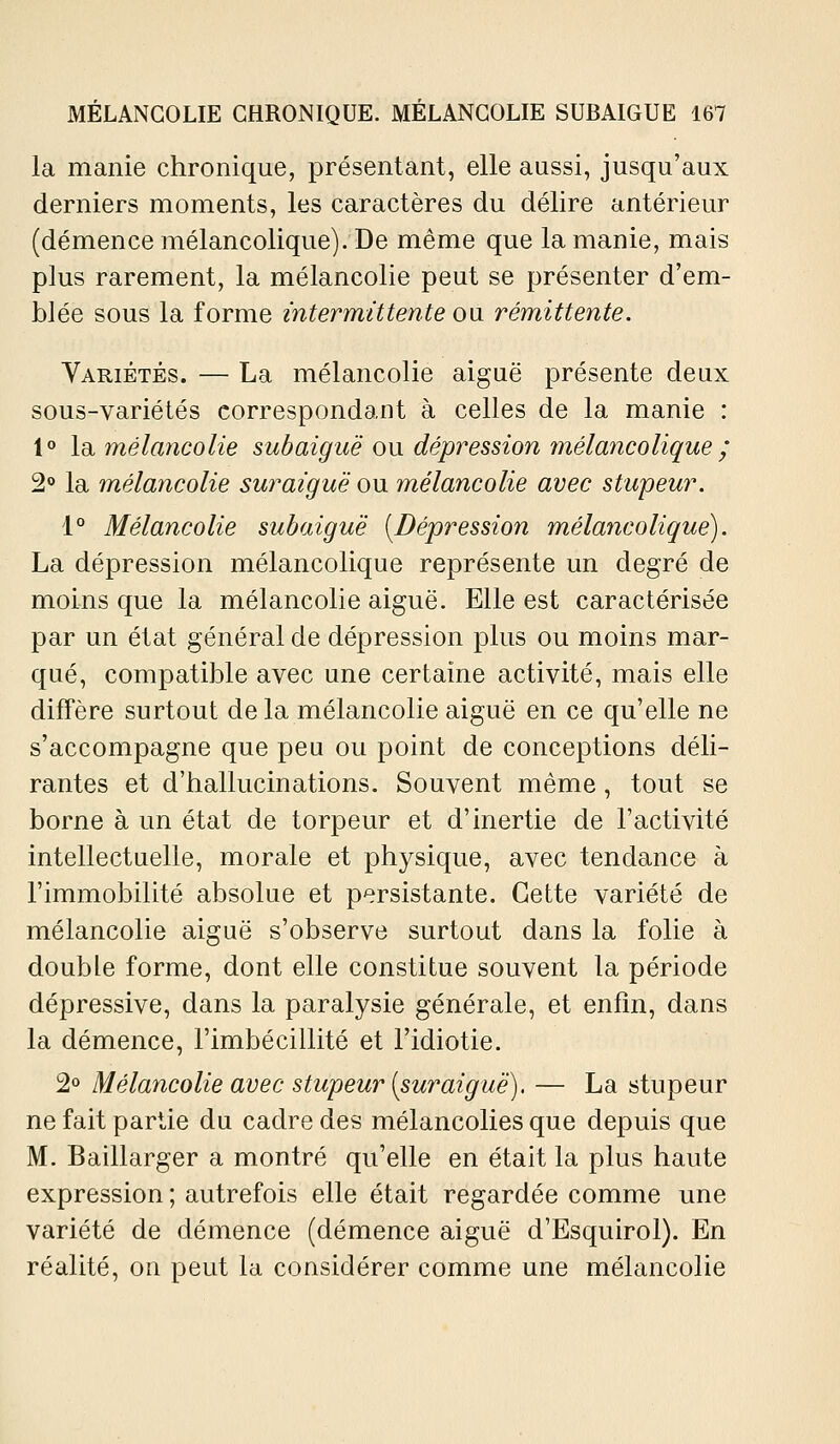 la manie chronique, présentant, elle aussi, jusqu'aux derniers moments, les caractères du délire antérieur (démence mélancolique). De même que la manie, mais plus rarement, la mélancolie peut se présenter d'em- blée sous la forme intermittente o\i rémittente. Variétés. — La mélancolie aiguë présente deux sous-variétés correspondant à celles de la manie : 1° \di mélancolie subaiguë o\x dépression îuélancolique ; 2 la mélancolie suraiguë ou mélancolie avec stupeur. 1° Mélancolie subaiguë [Dépression mélancolique). La dépression mélancolique représente un degré de moins que la mélancolie aiguë. Elle est caractérisée par un état général de dépression plus ou moins mar- qué, compatible avec une certaine activité, mais elle diffère surtout de la mélancolie aiguë en ce qu'elle ne s'accompagne que peu ou point de conceptions déli- rantes et d'hallucinations. Souvent même, tout se borne à un état de torpeur et d'inertie de l'activité intellectuelle, morale et physique, avec tendance à l'immobilité absolue et persistante. Cette variété de mélancolie aiguë s'observe surtout dans la folie à double forme, dont elle constitue souvent la période dépressive, dans la paralysie générale, et enfin, dans la démence, l'imbécillité et l'idiotie. 2» Mélancolie avec stupeur (suraiguë). — La stupeur ne fait partie du cadre des mélancolies que depuis que M. Baillarger a montré qu'elle en était la plus haute expression ; autrefois elle était regardée comme une variété de démence (démence aiguë d'Esquirol). En réalité, on peut la considérer comme une mélancolie