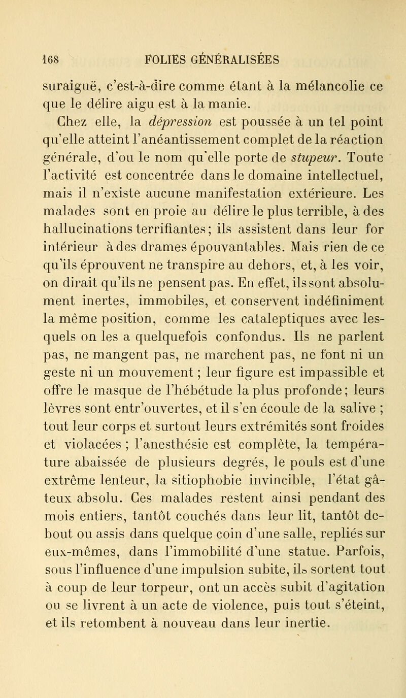 suraigLië, c'est-à-dire comme étant à la mélancolie ce que le délire aigu est à la manie. Chez elle, la dépression est poussée à un tel point qu'elle atteint l'anéantissement complet de la réaction générale, d'où le nom qu'elle porte de stupeur. Toute l'activité est concentrée dans le domaine intellectuel, mais il n'existe aucune manifestation extérieure. Les malades sont en proie au délire le plus terrible, à des hallucinations terrifiantes ; ils assistent dans leur for intérieur à des drames épouvantables. Mais rien de ce qu'ils éprouvent ne transpire au dehors, et, à les voir, on dirait qu'ils ne pensent pas. En effet, ils sont absolu- ment inertes, immobiles, et conservent indéfiniment la même position, comme les cataleptiques avec les- quels on les a quelquefois confondus. Ils ne parlent pas, ne mangent pas, ne marchent pas, ne font ni un geste ni un mouvement ; leur figure est impassible et offre le masque de l'hébétude la plus profonde ; leurs lèvres sont entr'ouvertes, et il s'en écoule de la salive ; tout leur corps et surtout leurs extrémités sont froides et violacées ; l'anesthésie est complète, la tempéra- ture abaissée de plusieurs degrés, le pouls est d'une extrême lenteur, la sitiophobie invincible, l'état gâ- teux absolu. Ces malades restent ainsi pendant des mois entiers, tantôt couchés dans leur lit, tantôt de- bout ou assis dans quelque coin d'une salle, repliés sur eux-mêmes, dans l'immobilité d'une statue. Parfois, sous l'influence d'une impulsion subite, iL sortent tout à coup de leur torpeur, ont un accès subit d'agitation ou se livrent à un acte de violence, puis tout s'éteint, et ils retombent à nouveau dans leur inertie.