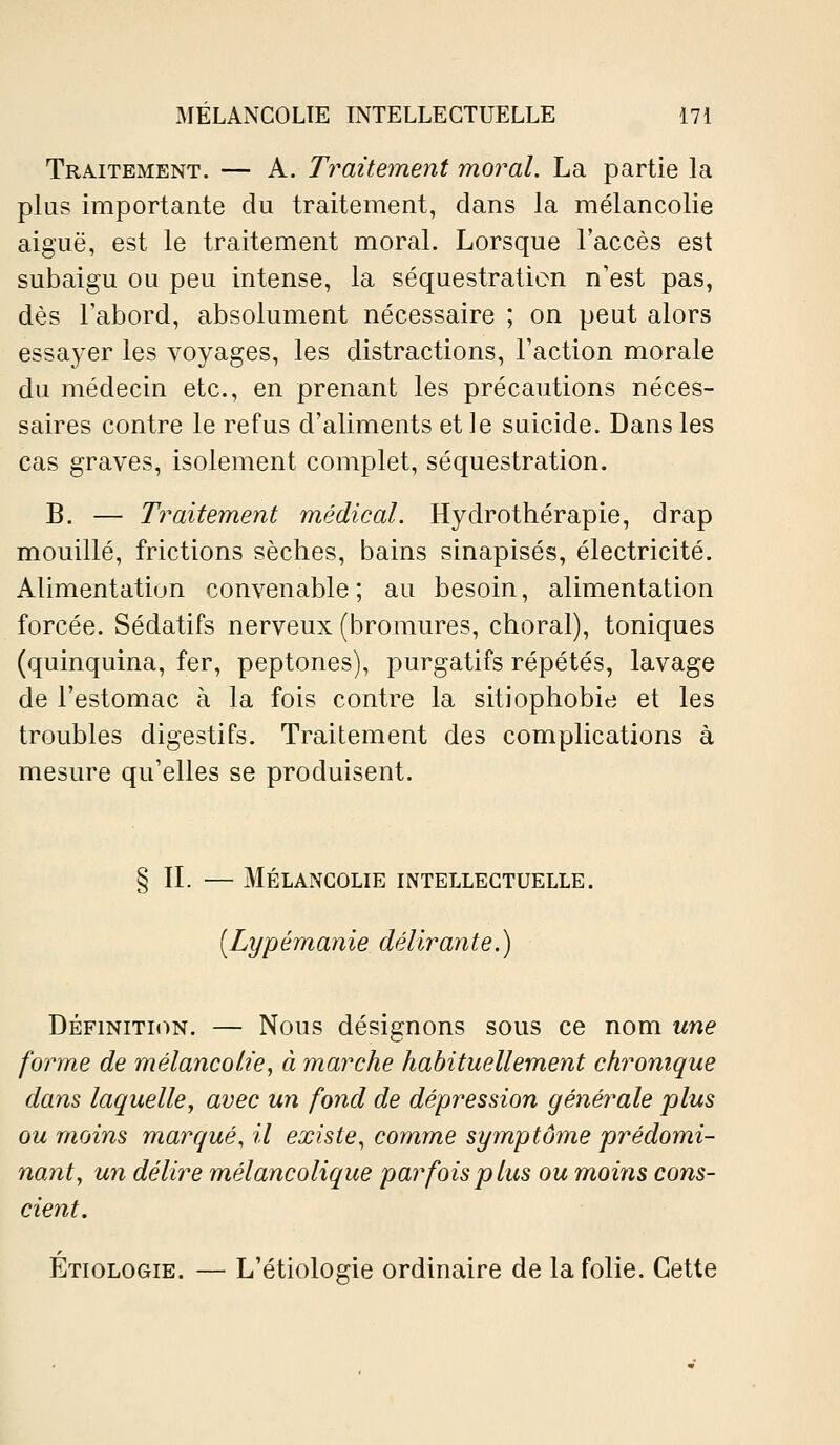 Traitement. — A. Traitement moral. La partie la plus importante du traitement, dans la mélancolie aiguë, est le traitement moral. Lorsque l'accès est subaigu ou peu intense, la séquestration n'est pas, dès l'abord, absolument nécessaire ; on peut alors essayer les voyages, les distractions. Faction morale du médecin etc., en prenant les précautions néces- saires contre le refus d'aliments et le suicide. Dans les cas graves, isolement complet, séquestration. B. — Traitement médical. Hydrothérapie, drap mouillé, frictions sèches, bains sinapisés, électricité. Alimentation convenable ; au besoin, alimentation forcée. Sédatifs nerveux (bromures, choral), toniques (quinquina, fer, peptones), purgatifs répétés, lavage de l'estomac à la fois contre la sitiophobie et les troubles digestifs. Traitement des complications à mesure qu'elles se produisent. § IL — Mélancolie intellectuelle. [Lypémanie délirante.) DÉFINITION. — Nous désignons sous ce nom une forme de mélancolie, à marche habituellement chronique dans laquelle, avec un fond de dépression générale plus ou moins marqué, il existe, comme symptôme prédomi- nant, un délire mélancolique par fois plus ou moins cons- cient. Étiologie. — L'étiologie ordinaire de la folie. Cette