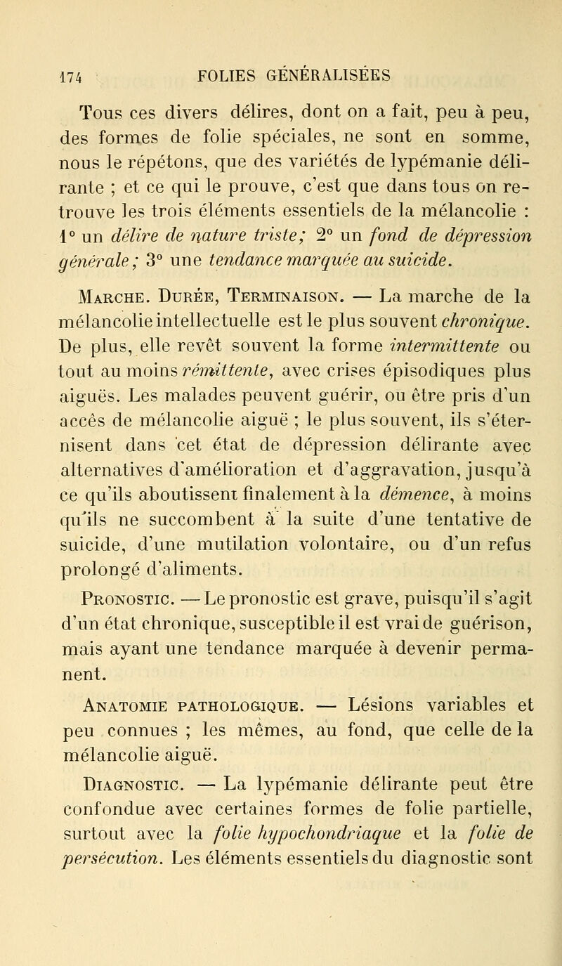 Tous ces divers délires, dont on a fait, peu à peu, des formes de folie spéciales, ne sont en somme, nous le répétons, que des variétés de lypémanie déli- rante ; et ce qui le prouve, c'est que dans tous on re- trouve les trois éléments essentiels de la mélancolie : 1° un délire de nature triste; 2*^ un fond de dépression générale; 3° une tendance marquée au suicide. Marche. Durée, Terminaison. — La marche de la mélancolie intellectuelle est le plus souvent cArow2'^M6?. De plus, elle revêt souvent la forme intermittente ou tout diMV[vom?> rémittente, avec crises épisodiques plus aiguës. Les malades peuvent guérir, ou être pris d'un accès de mélancolie aiguë ; le plus souvent, ils s'éter- nisent dans cet état de dépression délirante avec alternatives d'amélioration et d'aggravation, jusqu'à ce qu'ils aboutissent finalement à la démence, à moins qu'ils ne succombent à la suite d'une tentative de suicide, d'une mutilation volontaire, ou d'un refus prolongé d'aliments. Pronostic. —Le pronostic est grave, puisqu'il s'agit d'un état chronique, susceptible il est vrai de guérison, mais ayant une tendance marquée à devenir perma- nent. Anatomie pathologique. — Lésions variables et peu connues ; les mêmes, au fond, que celle de la mélancolie aiguë. Diagnostic. — La lypémanie délirante peut être confondue avec certaines formes de folie partielle, surtout avec la folie hypochondriaque et la folie de persécution. Les éléments essentiels du diagnostic sont