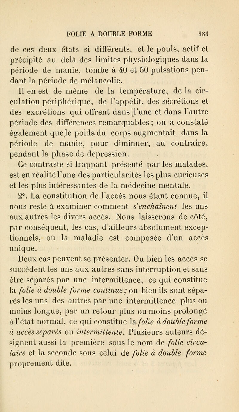 de ces deux états si différents, et le pouls, actif et précipité au delà des limites physiologiques dans la période de manie, tombe à 40 et 50 pulsations pen- dant la période de mélancolie. Il en est de même de la température, de la cir- culation périphérique, de l'appétit, des sécrétions et des excrétions qui offrent dans .l'une et dans l'autre période des différences remarquables; on a constaté également que Je poids, du corps augmentait dans la période de manie, pour diminuer, au contraire, pendant la phase de dépression. Ce contraste si frappant présenté par les malades, est en réalité l'une des particularités les plus curieuses et les plus intéressantes de la médecine mentale. 2°. La constitution de l'accès nous étant connue, il nous reste à examiner comment s enchaînent les uns aux autres les divers accès. Nous laisserons de côté, par conséquent, les cas, d'ailleurs absolument excep- tionnels, où la maladie est composée d'un accès unique. Deux cas peuvent se présenter. Ou bien les accès se succèdent les uns aux autres sans interruption et sans être séparés par une intermittence, ce qui constitue la folie à double forme continue; ou bien ils sont sépa- rés les uns des autres par une intermittence plus ou moins longue, par un retour plus ou moins prolongé à l'état normal, ce qui constitue la folie à double forme à accès séparés ou intermittente. Plusieurs auteurs dé- signent aussi la première sous le nom de folie circu- laire et la seconde sous celui de folie à double forme proprement dite.