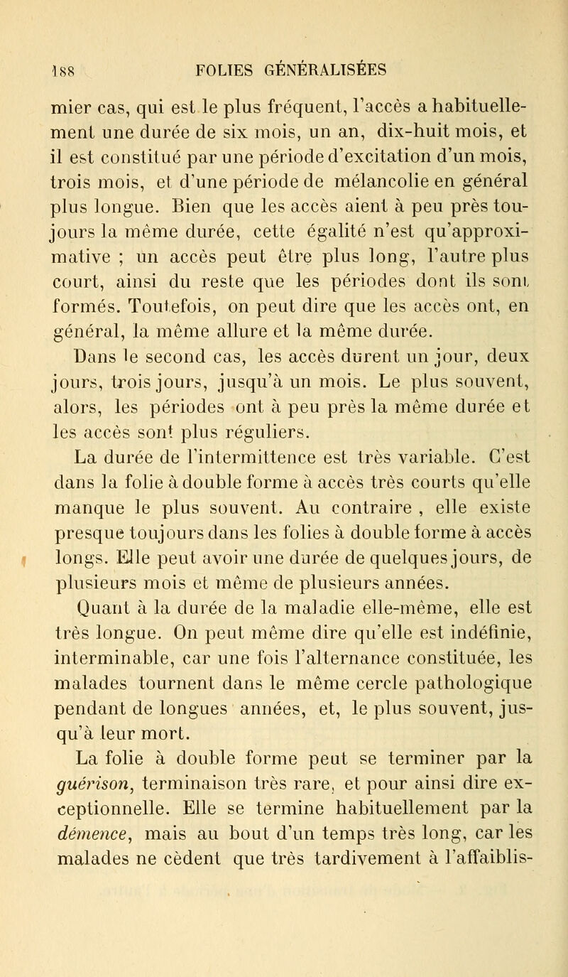 mier cas, qui est le plus fréquent, l'accès a habituelle- ment une durée de six mois, un an, dix-huit mois, et il est constitué par une période d'excitation d'un mois, trois mois, et d'une période de mélancolie en général plus longue. Bien que les accès aient à peu près tou- jours la même durée, cette égalité n'est qu'approxi- mative ; un accès peut être plus long, l'autre plus court, ainsi du reste que les périodes dont ils soni formés. Toutefois, on peut dire que les accès ont, en général, la même allure et la même durée. Dans le second cas, les accès durent un jour, deux jours, trois jours, jusqu'à un mois. Le plus souvent, alors, les périodes ont à peu près la même durée et les accès sont plus réguliers. La durée de Tintermittence est très variable. C'est dans la folie à double forme à accès très courts qu'elle manque le plus souvent. Au contraire , elle existe presque toujours dans les folies à double forme à accès longs. Elle peut avoir une durée de quelques jours, de plusieurs mois et même de plusieurs années. Quant à la durée de la maladie elle-même, elle est très longue. On peut même dire qu'elle est indéfinie, interminable, car une fois l'alternance constituée, les malades tournent dans le même cercle pathologique pendant de longues années, et, le plus souvent, jus- qu'à leur mort. La folie à double forme peut se terminer par la guérison, terminaison très rare, et pour ainsi dire ex- ceptionnelle. Elle se termine habituellement par la démence, mais au bout d'un temps très long, car les malades ne cèdent que très tardivement à l'affaiblis-