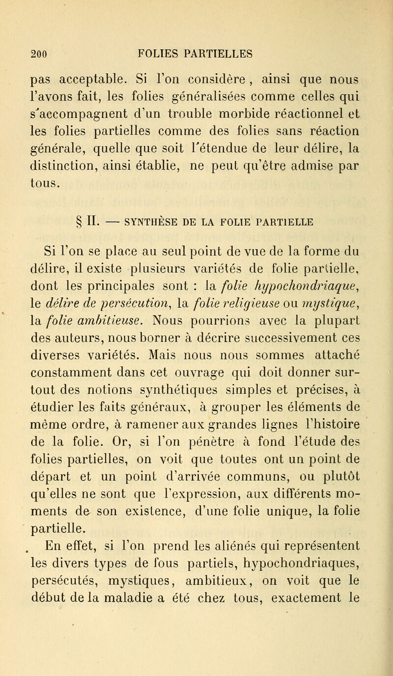 pas acceptable. Si Ton considère , ainsi que nous l'avons fait, les folies généralisées comme celles qui s'accompagnent d'un trouble morbide réactionnel et les folies partielles comme des folies sans réaction générale, quelle que soit Tétendue de leur délire, la distinction, ainsi établie, ne peut qu'être admise par tous. § II. — SYNTHÈSE DE LA FOLIE PARTIELLE Si l'on se place au seul point de vue de la forme du délire, il existe plusieurs variétés de folie partielle, dont les principales sont : la folie hypochondriaque, le délire de persécution^ la folie religieuse ou mystique, la folie ambitieuse. Nous pourrions avec la plupart des auteurs, nous borner à décrire successivement ces diverses variétés. Mais nous nous sommes attaché constamment dans cet ouvrage qui doit donner sur- tout des notions synthétiques simples et précises, à étudier les faits généraux, à grouper les éléments de même ordre, à ramener aux grandes lignes l'histoire de la folie. Or, si l'on pénètre à fond l'étude des folies partielles, on voit que toutes ont un point de départ et un point d'arrivée communs, ou plutôt qu'elles ne sont que l'expression, aux différents mo- ments de son existence, d'une folie unique, la folie partielle. En effet, si l'on prend les aliénés qui représentent les divers types de fous partiels, hypochondriaques, persécutés, mystiques, ambitieux, on voit que le début de la maladie a été chez tous, exactement le