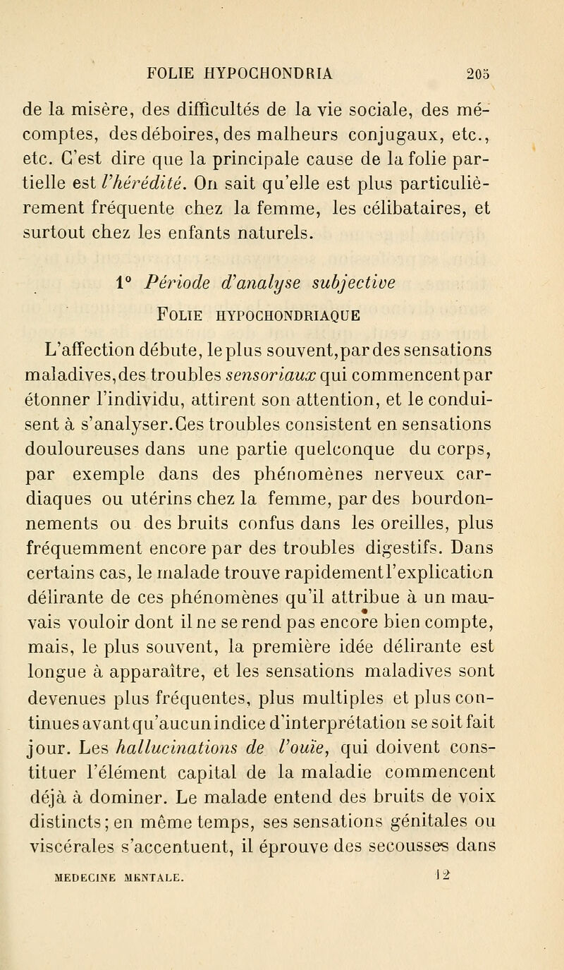 de la misère, des difficultés de la vie sociale, des mé- comptes, des déboires, des malheurs conjugaux, etc., etc. C'est dire que la principale cause de la folie par- tielle est rhérédité. On sait qu'elle est plus particuliè- rement fréquente chez la femme, les célibataires, et surtout chez les enfants naturels. 1** Période d'analyse subjective Folie hypochondriaque L'affection débute, le plus souvent,par des sensations maladives, des troubles sensoriaux qui commencent par étonner l'individu, attirent son attention, et le condui- sent à s'analyser.Ces troubles consistent en sensations douloureuses dans une partie quelconque du corps, par exemple dans des phénomènes nerveux car- diaques ou utérins chez la femme, par des bourdon- nements ou des bruits confus dans les oreilles, plus fréquemment encore par des troubles digestifs. Dans certains cas, le malade trouve rapidement l'explication délirante de ces phénomènes qu'il attribue à un mau- vais vouloir dont il ne se rend pas encore bien compte, mais, le plus souvent, la première idée délirante est longue à apparaître, et les sensations maladives sont devenues plus fréquentes, plus multiples et plus con- tinues avant qu'aucun indice d'interprétation se soit fait jour. Les hallucinations de l'ouïe, qui doivent cons- tituer l'élément capital de la maladie commencent déjà à dominer. Le malade entend des bruits de voix distincts ; en même temps, ses sensations génitales ou viscérales s'accentuent, il éprouve des secousses dans