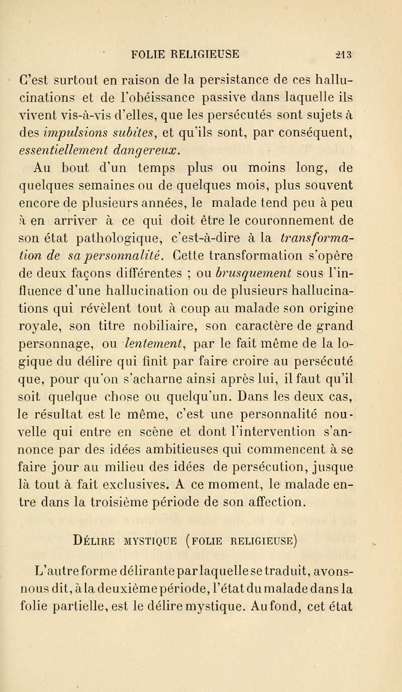 C'est surtout en raison de la persistance de ces hallu- cinations et de l'obéissance passive dans laquelle ils vivent vis-à-vis d'elles, que les persécutés sont sujets à des impulsions subites, et qu'ils sont, par conséquent, essentiellement dangereux. Au bout d'un temps plus ou moins long, de quelques semaines ou de quelques mois, plus souvent encore de plusieurs années, le malade tend peu à peu à en arriver à ce qui doit être le couronnement de son état pathologique, c'est-à-dire à la transforma- tion de sa personnalité. Cette transformation s'opère de deux façons différentes ; ou brusquement sous l'in- fluence d'une hallucination ou de plusieurs hallucina- tions qui révèlent tout à coup au malade son origine royale, son titre nobiliaire, son caractère de grand personnage, ou lentement^ par le fait même de la lo- gique du délire qui finit par faire croire au persécuté que, pour qu'on s'acharne ainsi après lui, il faut qu'il soit quelque chose ou quelqu'un. Dans les deux cas, le résultat est le même, c'est une personnalité nou- velle qui entre en scène et dont l'intervention s'an- nonce par des idées ambitieuses qui commencent à se faire jour au milieu des idées de persécution, jusque là tout à fait exclusives. A ce moment, le malade en- tre dans la troisième période de son affection. Délire mystique (folie religieuse) L'autre forme délirante par laquelle se traduit, avons- nous dit, à la deuxième période, l'état du malade dans la folie partielle, est le délire mystique. Au fond, cet état