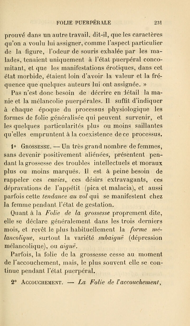 prouvé dans un autre travail, dit-il, que les caractères qu'on a voulu lui assigner, comme l'aspect particulier de la figure, l'odeur de souris exhalée par les ma- lades, tenaient uniquement à l'état puerpéral conco- mitant, et que les manifestations erotiques, dans cet état morbide, étaient loin d'avoir la valeur et la fré- quence que quelques auteurs lui ont assignée. » Pas n'est donc besoin de décrire en détail la ma- nie et la mélancolie puerpérales. Il suffit d'indiquer à chaque époque du processus physiologique les formes de folie généralisée qui peuvent survenir, et les quelques particularités plus ou moins saillantes qu'elles empruntent à la coexistence de ce processus. 1° Grossesse. — Un très grand nombre de femmes, sans devenir positivement aliénées^ présentent pen- dant la grossesse des troubles intellectuels et moraux plus ou moins marqués. Il est à peine besoin de rappeler ces envies, ces désirs extravagants, ces dépravations de l'appétit (pica et malacia), et aussi parfois cette tendance au vol qui se manifestent chez la femme pendant l'état de gestation. Quant à la Folie de la grossesse proprement dite, elle se déclare généralement dans les trois derniers mois^ et revêt le plus habituellement la forme mé- lancoligue, surtout la variété subaiguë (dépression mélancolique), ou aiguë. Parfois, la folie de la grossesse cesse au moment de Taccouchement, mais, le plus souvent elle se con- tinue pendant l'état puerpéral. 2° Accouchement. — La Folie de raccouchement.