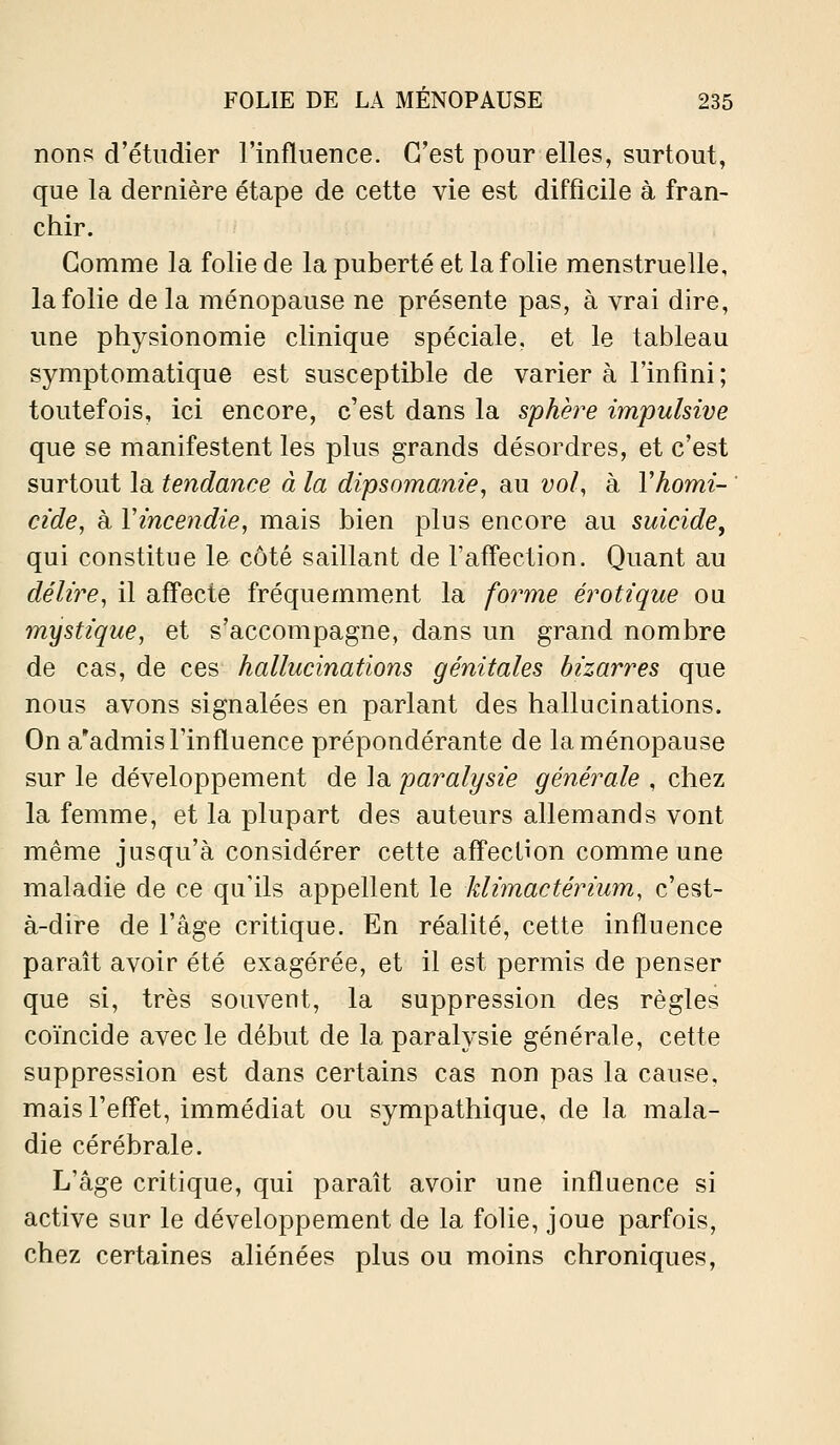 nons d'étudier l'influence. C'est pour elles, surtout, que la dernière étape de cette vie est difficile à fran- chir. Gomme la folie de la puberté et la folie menstruelle, la folie de la ménopause ne présente pas, à vrai dire, une physionomie clinique spéciale, et le tableau symptomatique est susceptible de varier à l'infini; toutefois, ici encore, c'est dans la sphère impulsive que se manifestent les plus grands désordres, et c'est surtout la tendance à la dipsomam'e, au vol, à Vhomi- ' cide, à Vincendie, mais bien plus encore au suicide, qui constitue le côté saillant de l'afl'ection. Quant au délire, il aff'ecte fréquemment la forme erotique ou mystique, et s'accompagne, dans un grand nombre de cas, de ces hallucinations génitales bizarres que nous avons signalées en parlant des hallucinations. On a'admis l'influence prépondérante de la ménopause sur le développement de la paralysie générale , chez la femme, et la plupart des auteurs allemands vont même jusqu'à considérer cette afTection comme une maladie de ce qu'ils appellent le klimactérium, c'est- à-dire de l'âge critique. En réalité, cette influence paraît avoir été exagérée, et il est permis de penser que si, très souvent, la suppression des règles coïncide avec le début de la paralysie générale, cette suppression est dans certains cas non pas la cause, mais l'effet, immédiat ou sympathique, de la mala- die cérébrale. L'âge critique, qui paraît avoir une influence si active sur le développement de la folie, joue parfois, chez certaines aliénées plus ou moins chroniques,